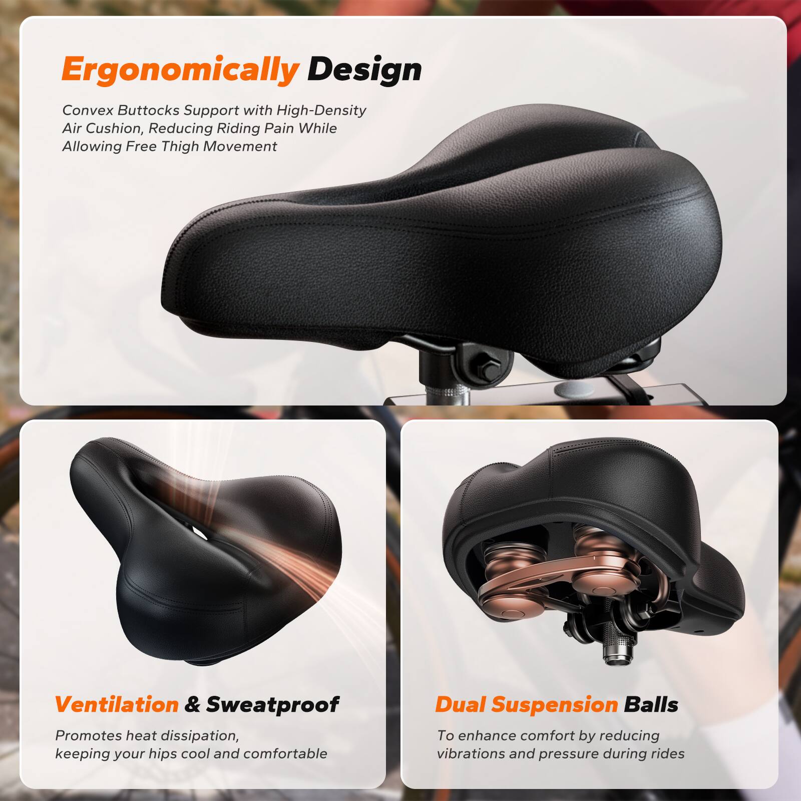 Ergonomically Design  
Convex Buttocks Support with High-Density Air Cushion, Reducing Riding Pain While Allowing Free Thigh Movement  

Ventilation & Sweatproof  
Promotes heat dissipation, keeping your hips cool and comfortable  

Dual Suspension Balls  
To enhance comfort by reducing vibrations and pressure during rides