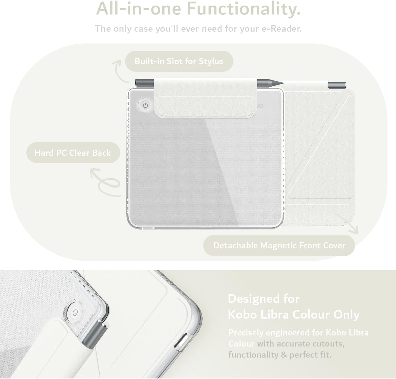 All-in-one Functionality.  
The only case you'll ever need for your e-Reader.  
Built-in Slot for Stylus  
Hard PC Clear Back  
Detachable Magnetic Front Cover  
Designed for Kobo Libra Colour Only  
Precisely engineered for Kobo Libra Colour with accurate cutouts, functionality & perfect fit.