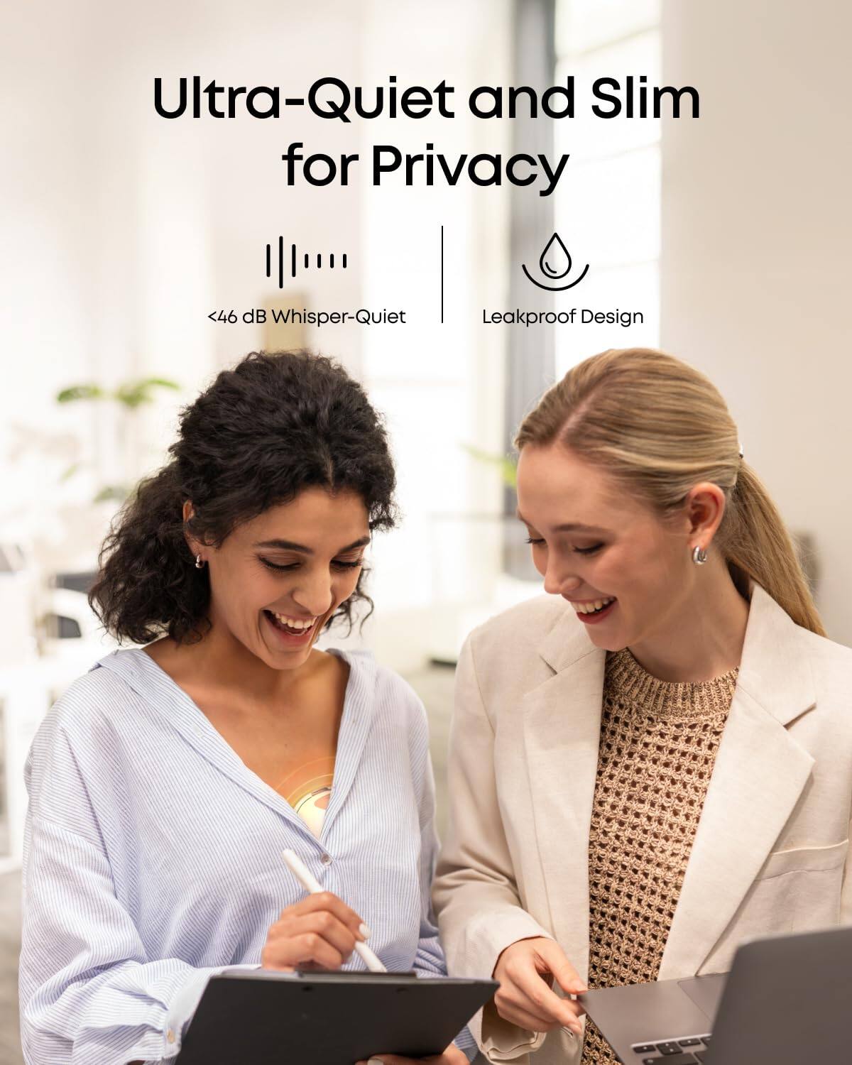 Ultra-Quiet and Slim for Privacy
<46 dB Whisper-Quiet
Leakproof Design