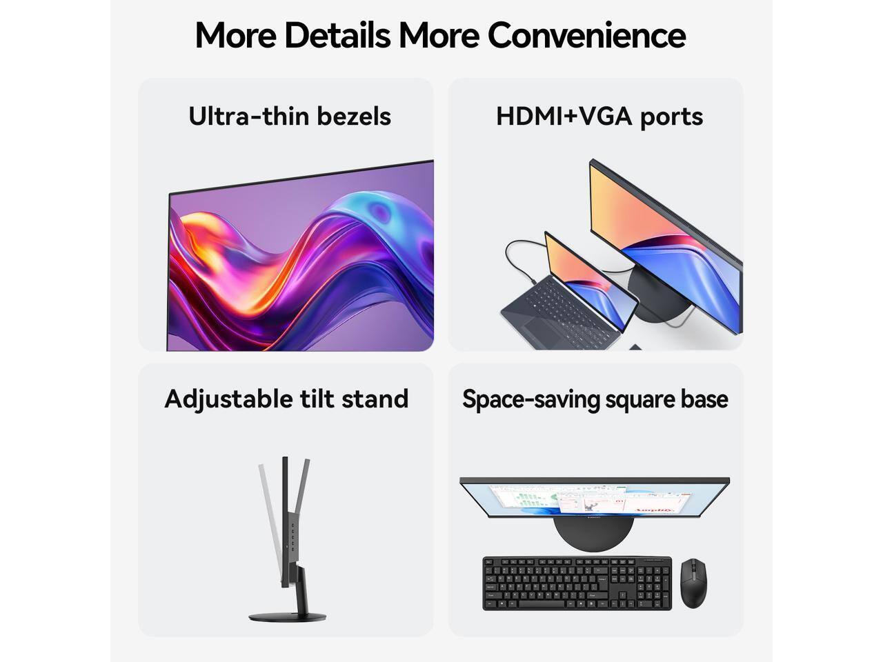 More Details More Convenience

- Ultra-thin bezels
- HDMI+VGA ports
- Adjustable tilt stand
- Space-saving square base