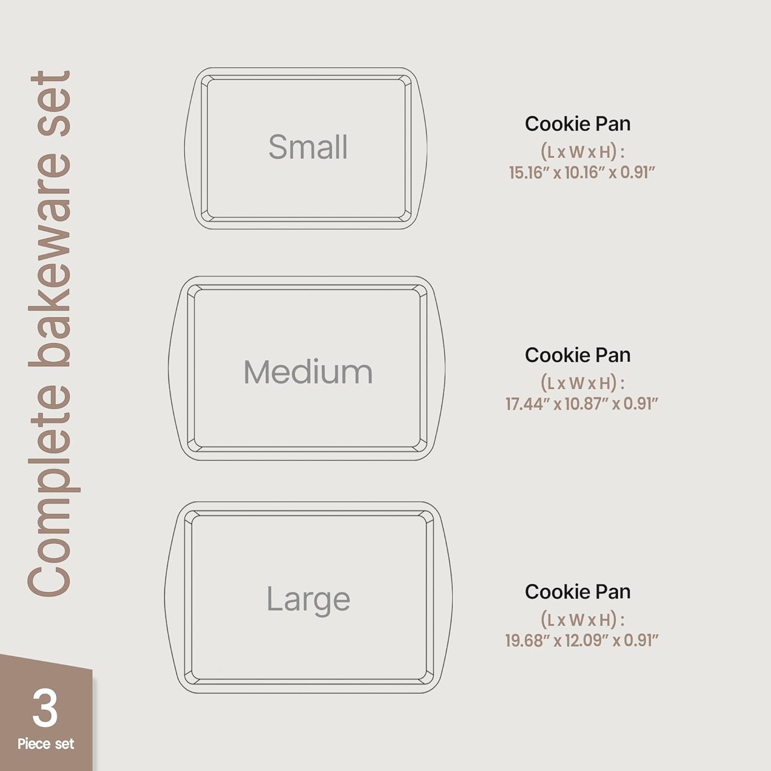 Complete bakeware set

Small

Medium

Large

Cookie Pan (LxWxH): 15.16" x 10.16" x 0.91"

Cookie Pan (LxWxH): 17.44" x 10.87" x 0.91"

Cookie Pan (LxWxH): 19.68" x 12.09" x 0.91"