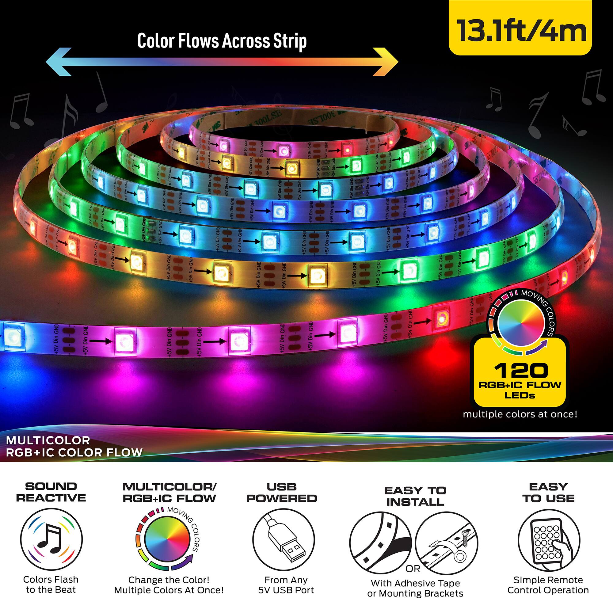 Color Flows Across Strip  
13.1ft/4m  

300LSB 300LSE  

MULTICOLOR RGB+IC COLOR FLOW  
SOUND REACTIVE  
MULTICOLOR/RGB+IC FLOW  
USB POWERED  
EASY TO INSTALL  
EASY TO USE  

120 RGB+IC FLOW LEDs  
multiple colors at once!  

Colors Flash Change the Color!  
From Any to the Beat  
Multiple Colors At Once!  

5V USB Port  
EASY TO INSTALL  
With Adhesive Tape or Mounting Brackets  
Simple Remote Control Operation