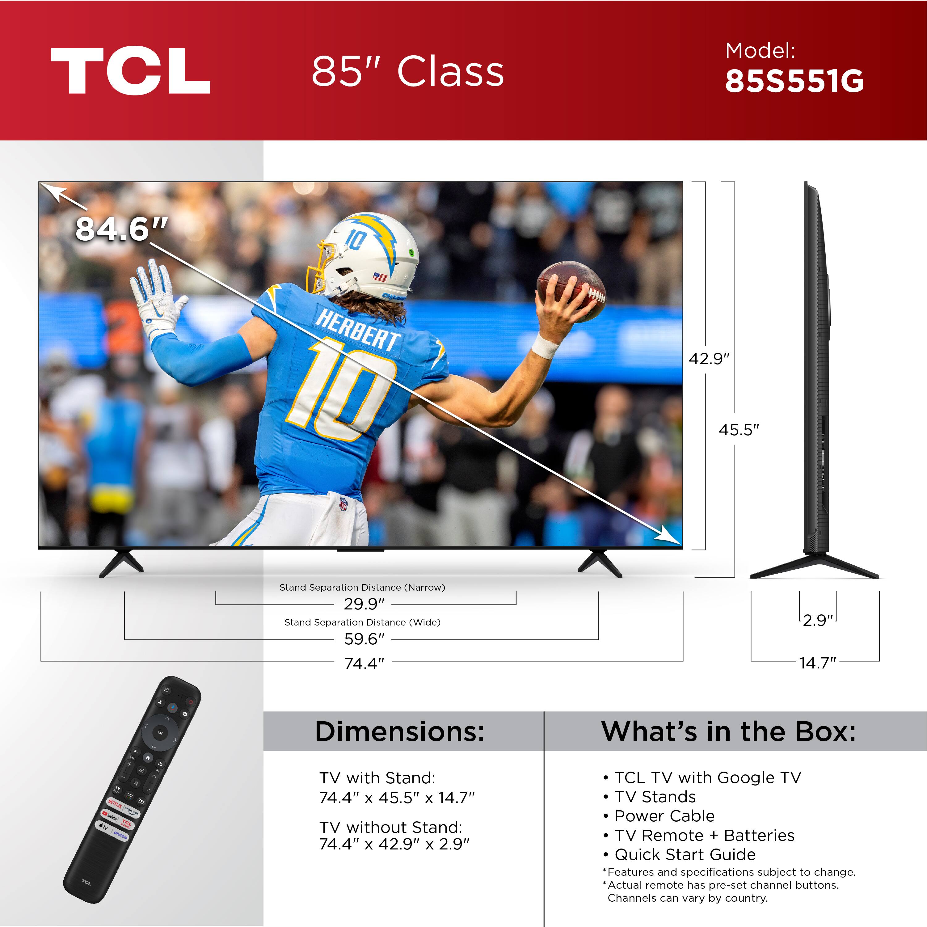 TCL 85" Class Model: 85S551G 84.6" 10 HERBERT 10 H 42.9" 45.5" Stand Separation Distance (Narrow) 29.9" Stand Separation Distance (Wide) 59.6" 74.4" 2.9' 14.7" - 4 - Dimensions: What's in the Box: - - - - TV with Stand: 74.4" x 45.5" x 14.7" TV without Stand: 74.4" x 42.9" x 2.9" TCL TV with Google TV TV Stands Power Cable TV Remote + Batteries Quick Start Guide Features and specifications subject to change. Actual remote has pre-set channel buttons. Channels can vary by country.