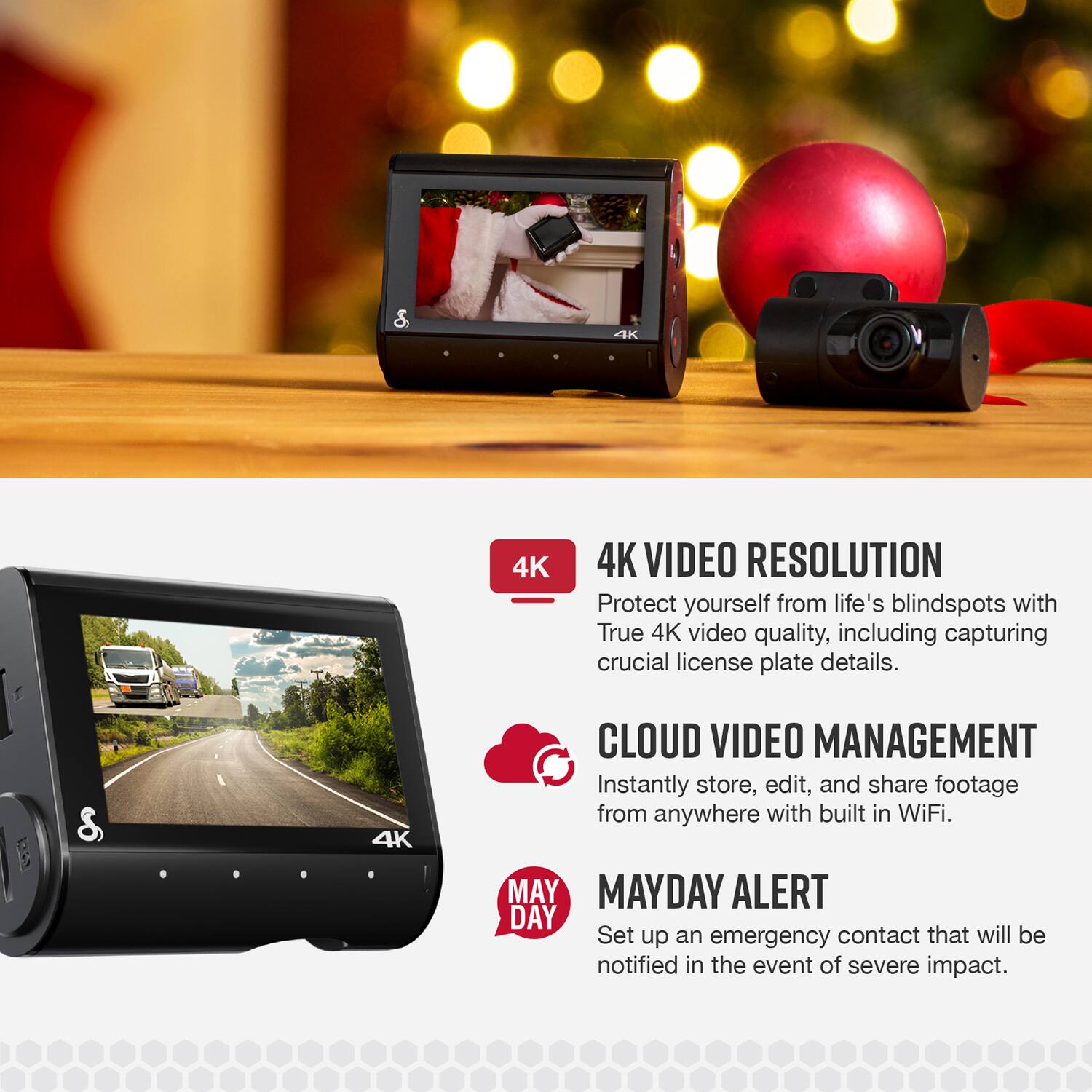 4K VIDEO RESOLUTION  
Protect yourself from life's blindspots with True 4K video quality, including capturing crucial license plate details.

CLOUD VIDEO MANAGEMENT  
Instantly store, edit, and share footage from anywhere with built-in WiFi.

MAYDAY ALERT  
Set up an emergency contact that will be notified in the event of severe impact.