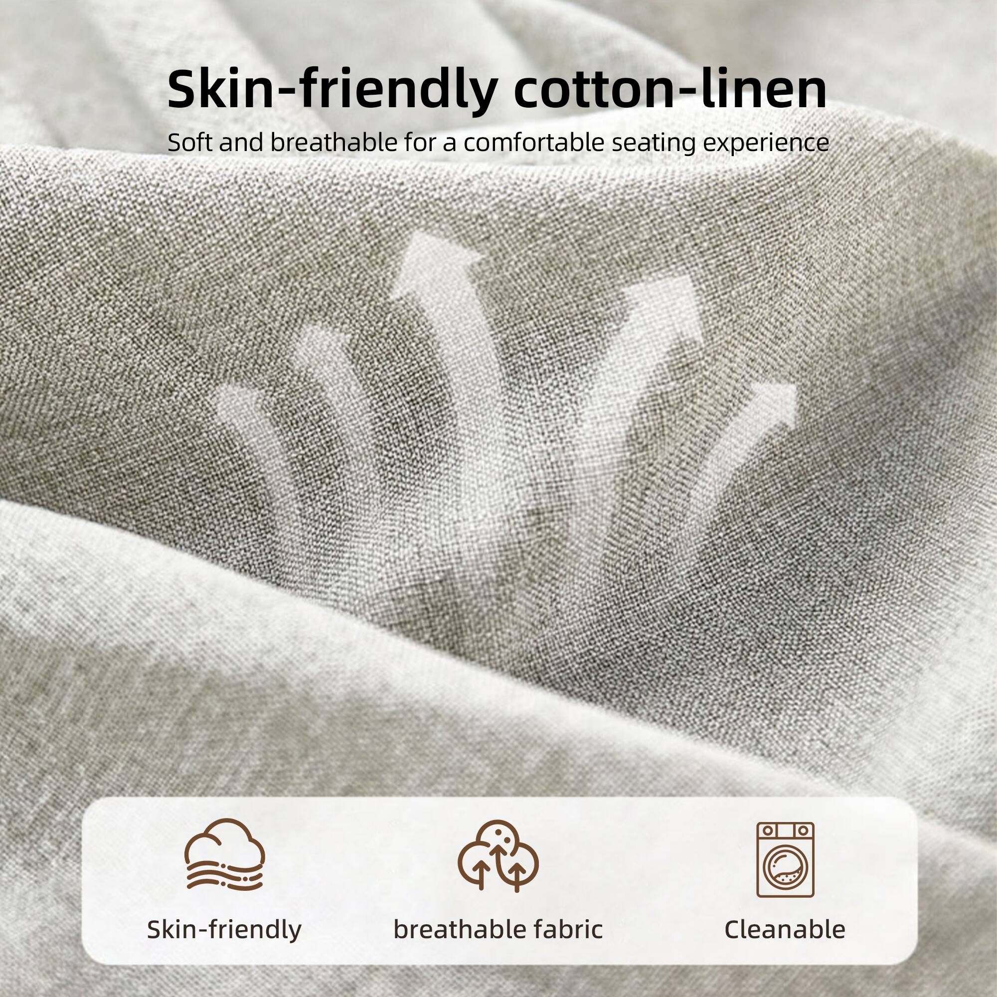 Skin-friendly cotton-linen  
Soft and breathable for a comfortable seating experience  

Skin-friendly breathable fabric  
Cleanable