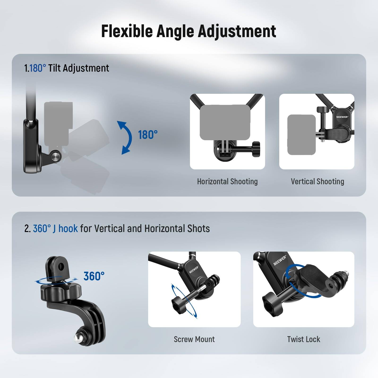 Flexible Angle Adjustment

1. 180° Tilt Adjustment
   - 180°
   - Horizontal Shooting
   - Vertical Shooting

2. 360° J hook for Vertical and Horizontal Shots
   - 360°
   - Screw Mount
   - Twist Lock