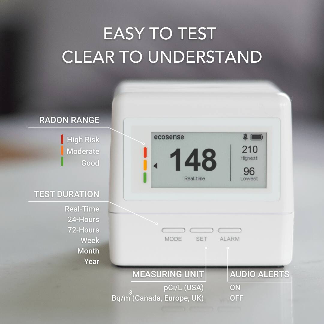 EASY TO TEST  
CLEAR TO UNDERSTAND  

RADON RANGE  
- High Risk  
- Moderate  
- Good  

TEST DURATION  
- Real-Time  
- 24-Hours  
- 72-Hours  
- Week  
- Month  
- Year  

MEASURING UNIT  
- pCi/L (USA)  
- Bq/m³ (Canada, Europe, UK)  

AUDIO ALERTS  
- ON  
- OFF  

ecosense  
148  
Real-time  
210 Highest  
96 Lowest  

MODE  
SET  
ALARM