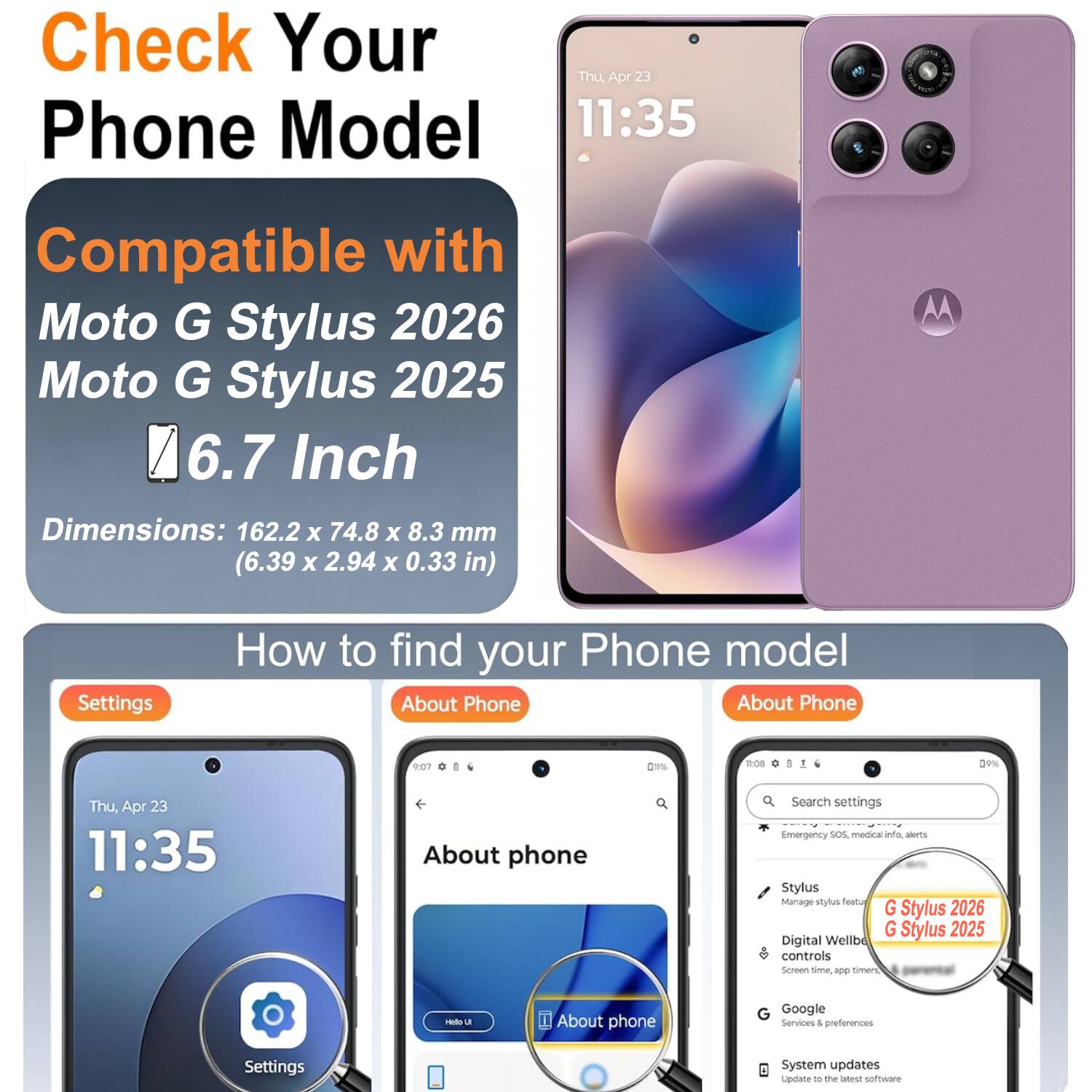 Check Your Phone Model  
Thu Apr 23 11:35  
Compatible with Moto G Stylus 2026 Moto G Stylus 2025  
6.7 Inch  
Dimensions: 162.2 x 74.8 x 8.3 mm (6.39 x 2.94 x 0.33 in)  

How to find your Phone model  
About Phone  

Settings  
About Phone  
Search settings  
Emergency SOS, medical info, alerts  
Stylus  
Manage stylus  
Digital Wellbeing controls  
Screen time, app timer  
Google  
Services & preferences  
System updates  
Update to the latest software