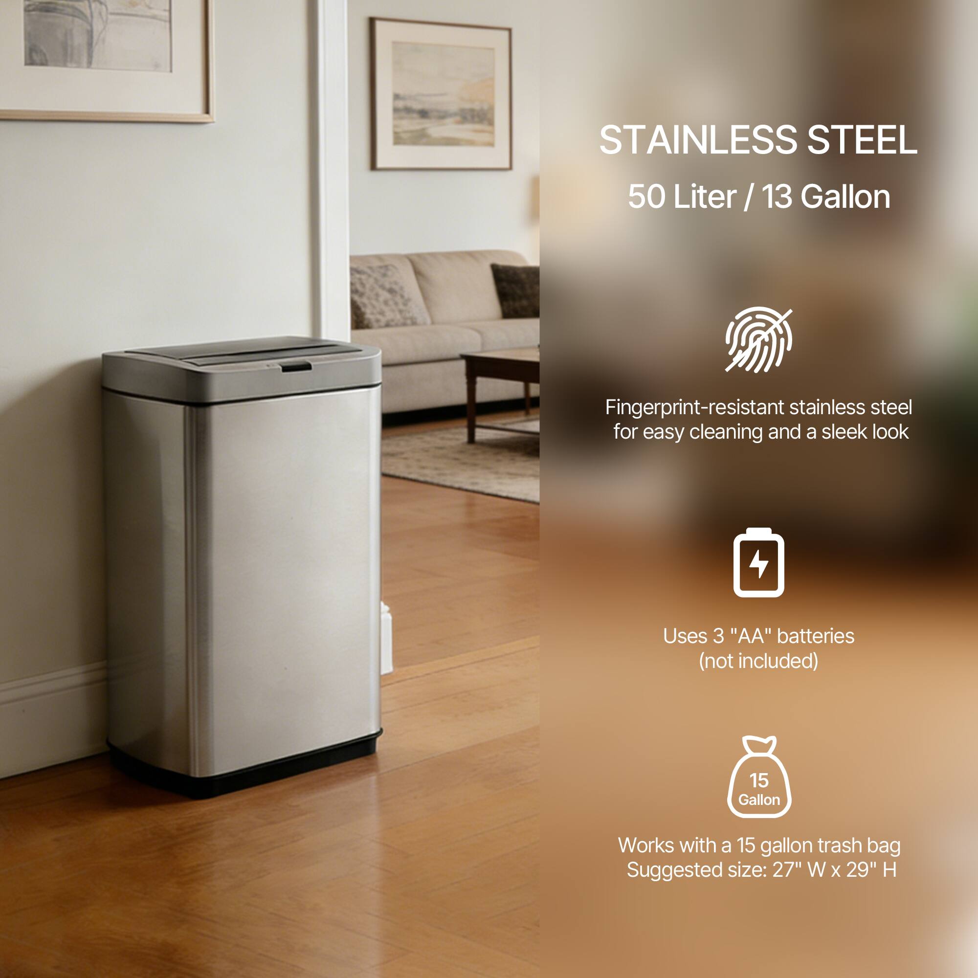STAINLESS STEEL  
50 Liter / 13 Gallon  

Fingerprint-resistant stainless steel for easy cleaning and a sleek look  

Uses 3 "AA" batteries (not included)  

Works with a 15 gallon trash bag  
Suggested size: 27" W x 29" H