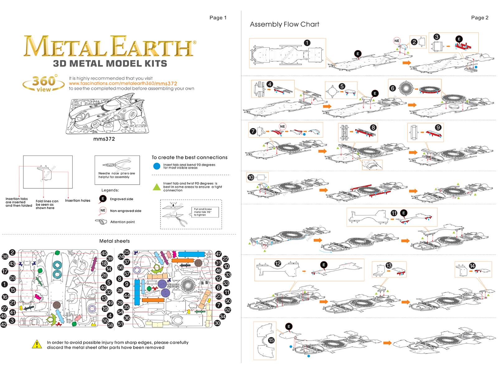 Page 1  
METAL EARTH  
3D METAL MODEL KITS  

Assembly Flow Chart  

1  
2  
3  
4  
5  
6  
7  
8  
9  
10  
11  
12  
13  
14  
15  

Page 2  

It is highly recommended that you visit  
www.fascinations.com/metaearth360/mms372  
to see the completed model before assembling your own  

mms372  

To create the best connections  
insert tab and bend 90 degrees  
insert tab and twist 90 degrees  

Needle nose pliers are helpful for assembly  

Insertion tabs are inserted and then folded  
Fold lines can be seen here  

Insertion holes engraved side  
NE Non-engraved side  
Attention point  

Metal sheets  

In order to avoid possible injury from sharp edges, please carefully discard the metal sheet after parts have been removed
