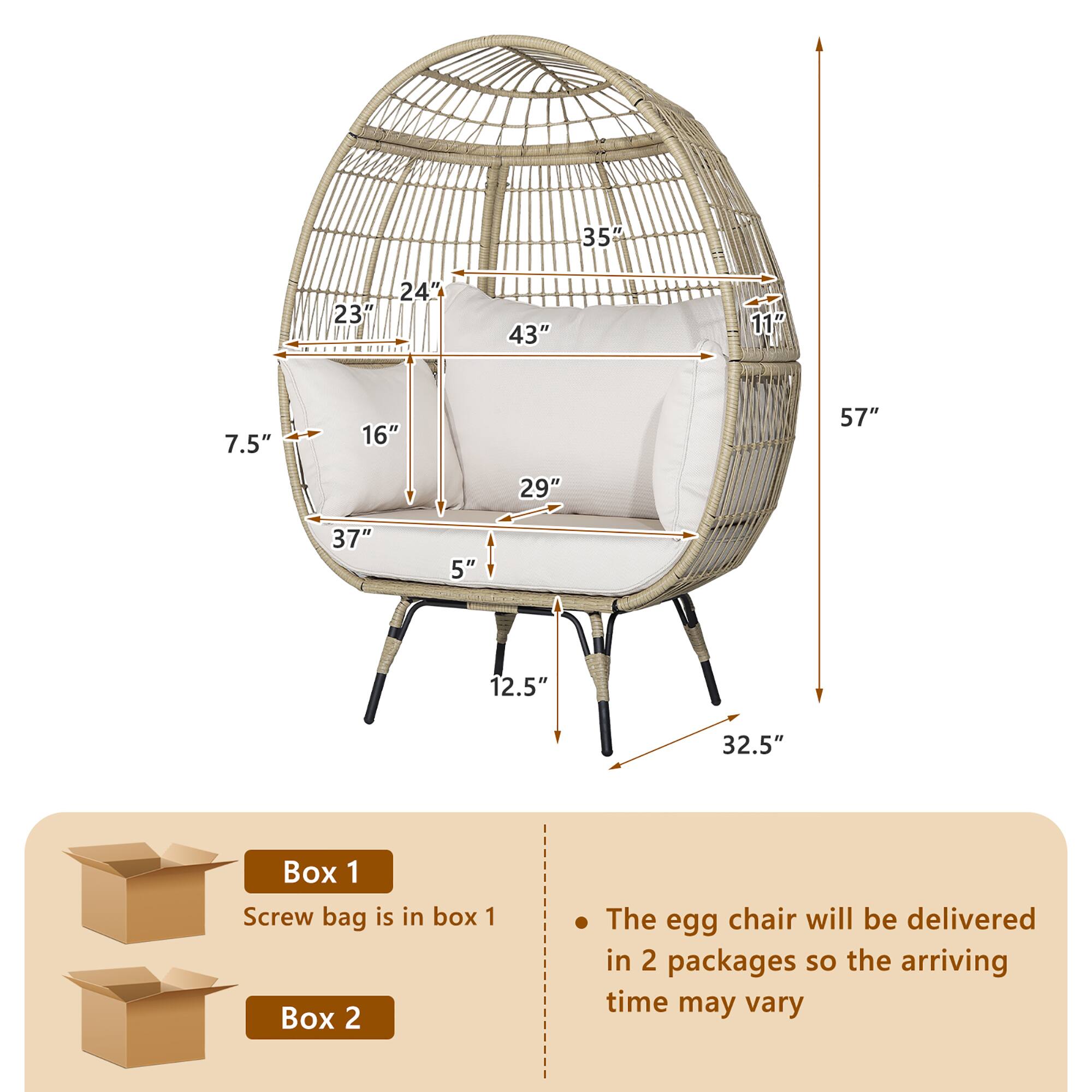 - 35"
- 23"
- 24"
- 43"
- 11"
- 7.5"
- 16"
- 57"
- 29"
- 37"
- 5"
- 12.5"
- 32.5"

Box 1
Screw bag is in box 1

Box 2

The egg chair will be delivered in 2 packages so the arriving time may vary