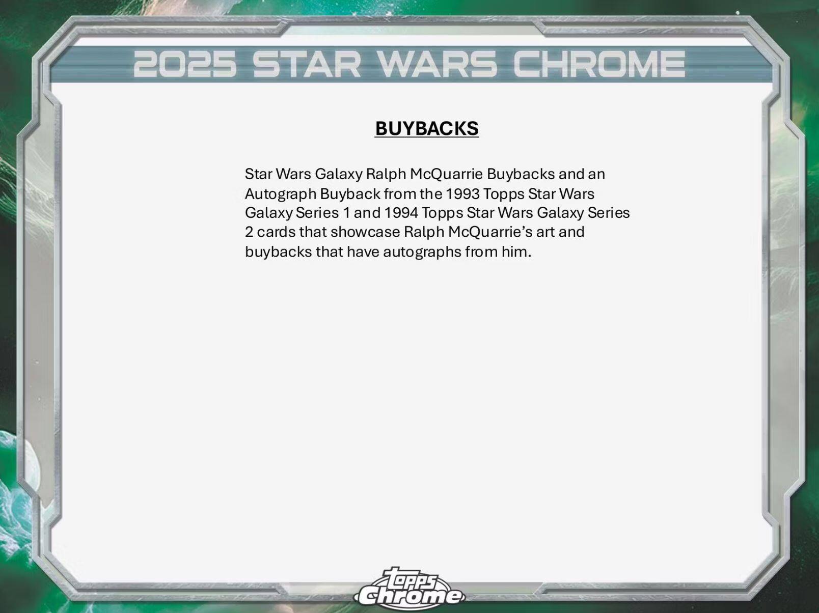 2025 STAR WARS CHROME BUYBACKS

Star Wars Galaxy Ralph McQuarrie Buybacks and an Autograph Buyback from the 1993 Topps Star Wars Galaxy Series 1 and 1994 Topps Star Wars Galaxy Series 2 cards that showcase Ralph McQuarrie's art and buybacks that have autographs from him.

TOpps Chrome