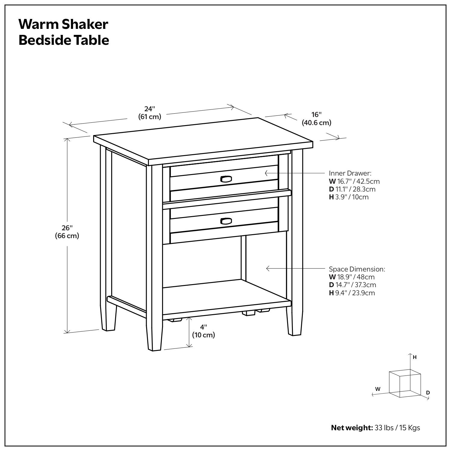 Warm Shaker Bedside Table

- Width: 24" (61 cm)
- Depth: 16" (40.6 cm)
- Height: 26" (66 cm)

Inner Drawer:
- Width: 16.7" (42.5 cm)
- Depth: 11.1" (28.3 cm)
- Height: 3.9" (10 cm)

Space Dimension:
- Width: 18.9" (48 cm)
- Depth: 14.7" (37.3 cm)
- Height: 9.4" (23.9 cm)

Net weight: 33 lbs / 15 Kgs