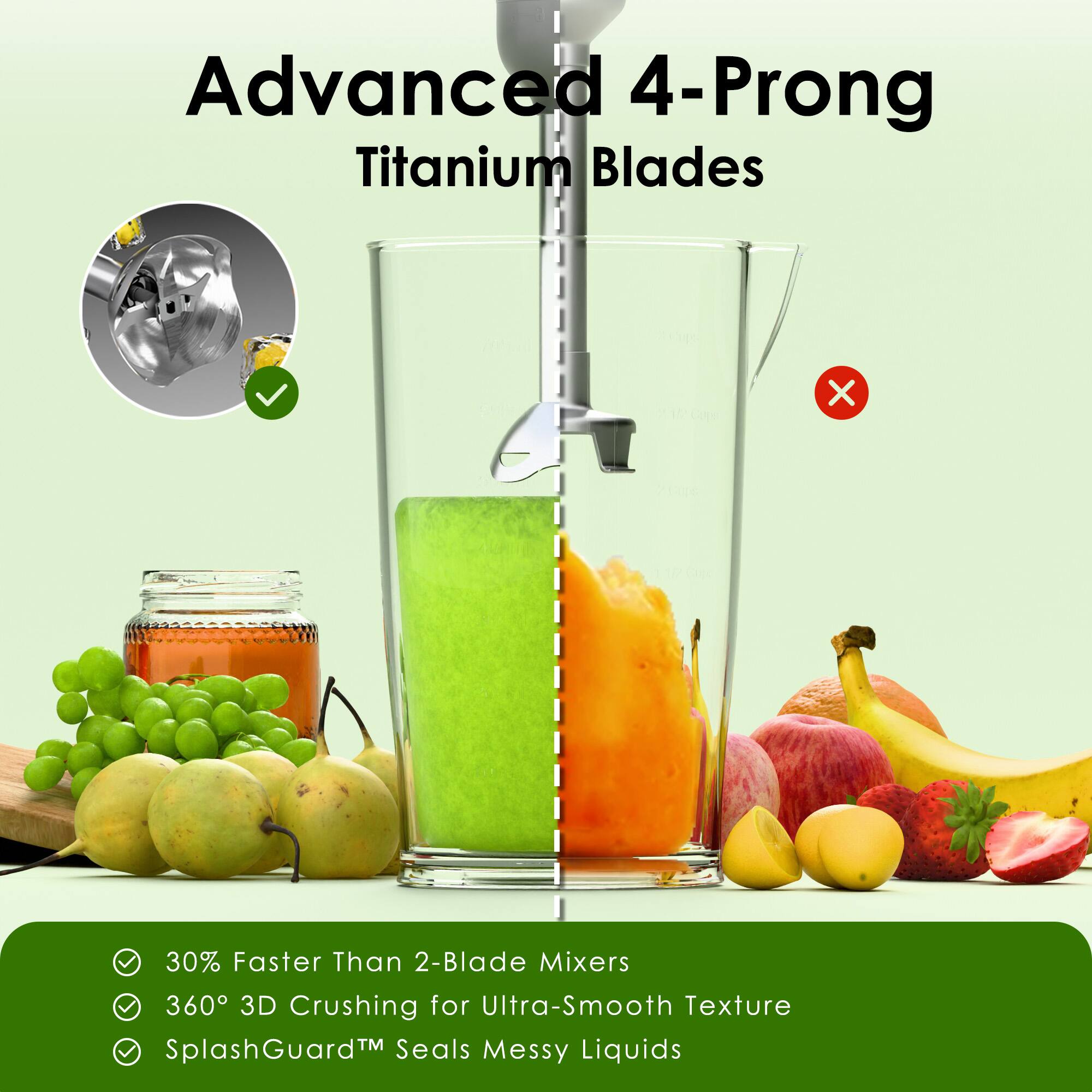 Advanced 4-Prong Titanium Blades
- 30% Faster Than 2-Blade Mixers
- 360° 3D Crushing for Ultra-Smooth Texture
- SplashGuard™ Seals Messy Liquids