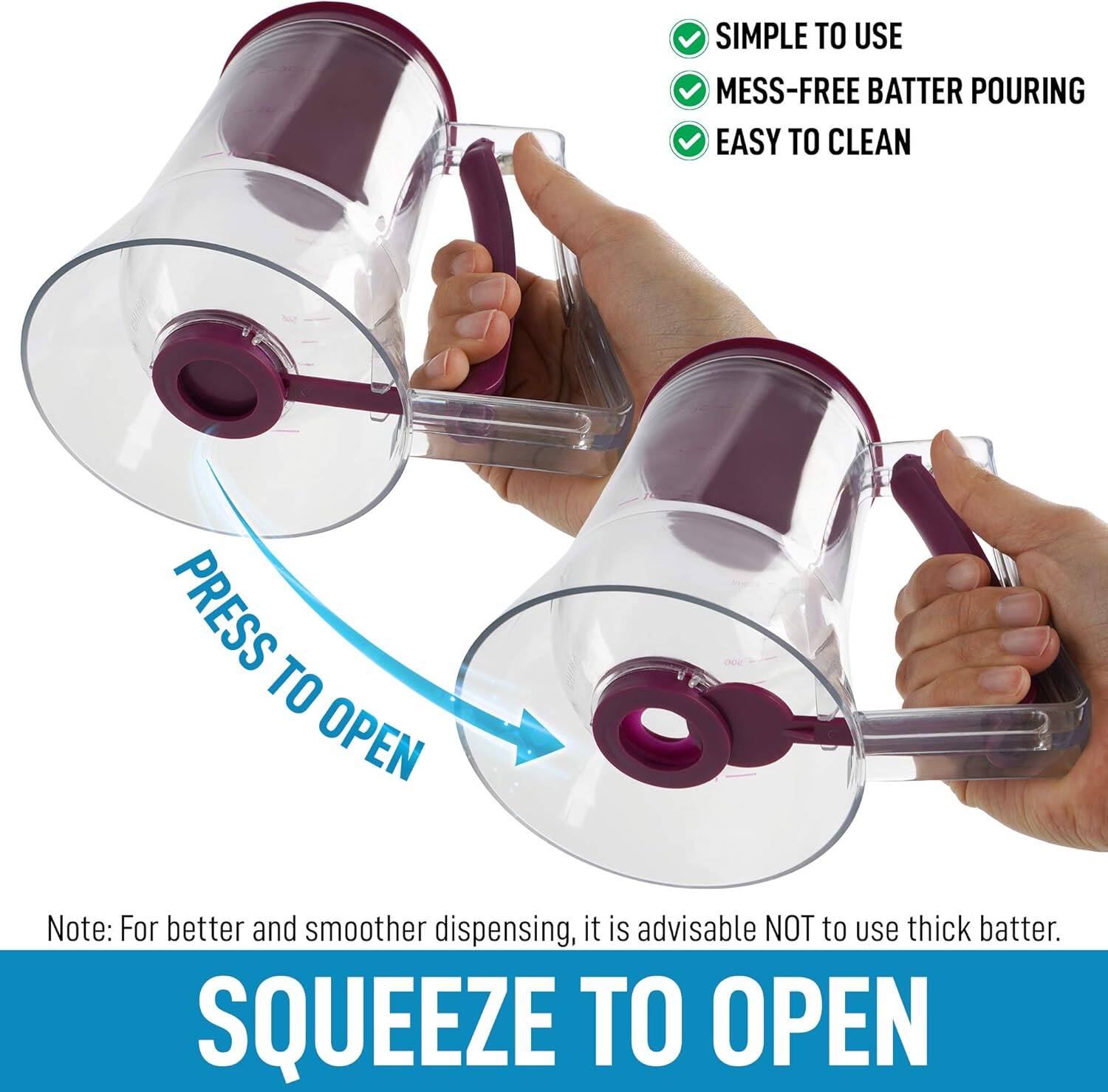 - SIMPLE TO USE
- MESS-FREE BATTER POURING
- EASY TO CLEAN

Note: For better and smoother dispensing, it is advisable NOT to use thick batter.

PRESS TO OPEN

SQUEEZE TO OPEN