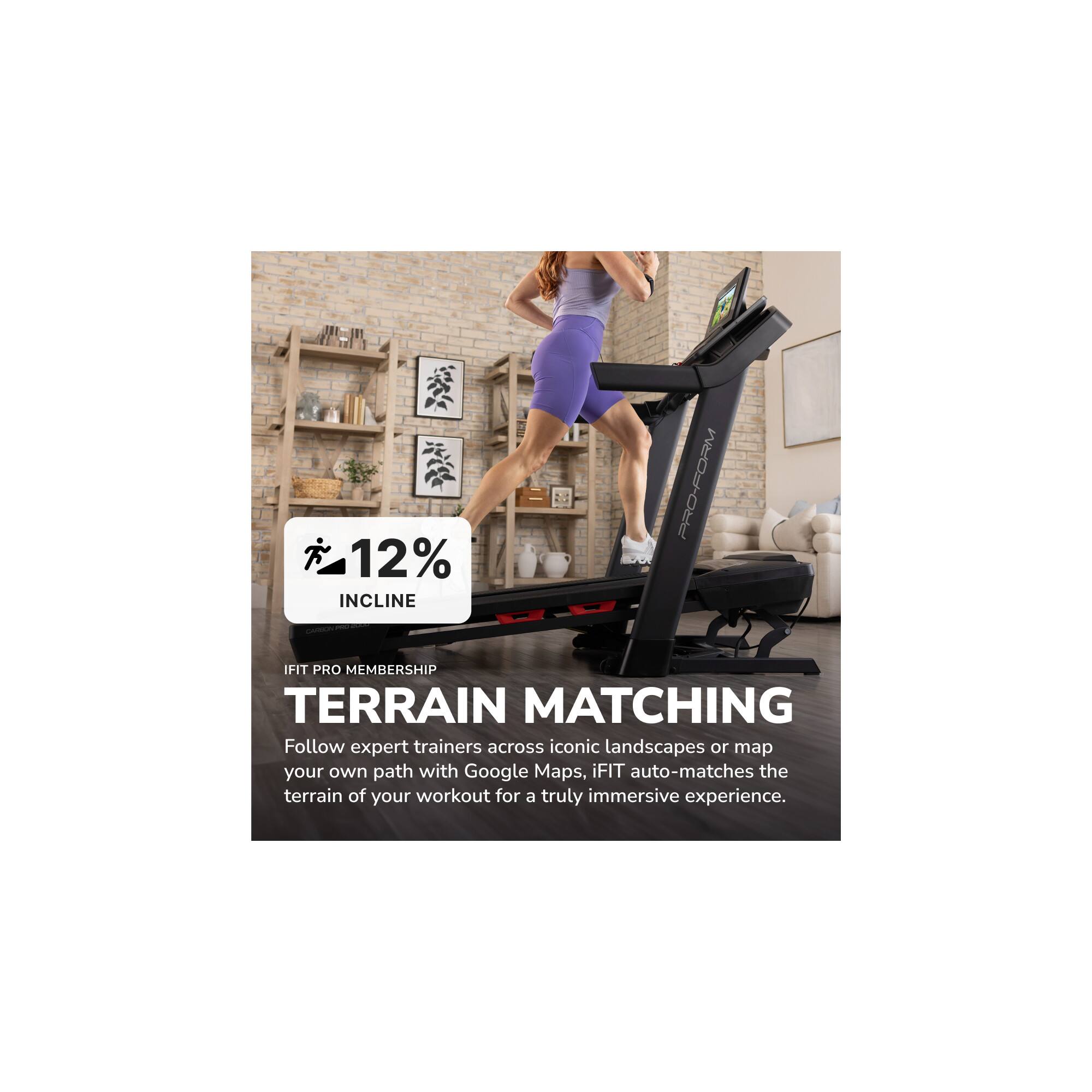 1. 12% INCLINE
2. PRO-FORM IFIT PRO MEMBERSHIP
3. TERRAIN MATCHING

Follow expert trainers across iconic landscapes or map your own path with Google Maps. iFIT auto-matches the terrain of your workout for a truly immersive experience.