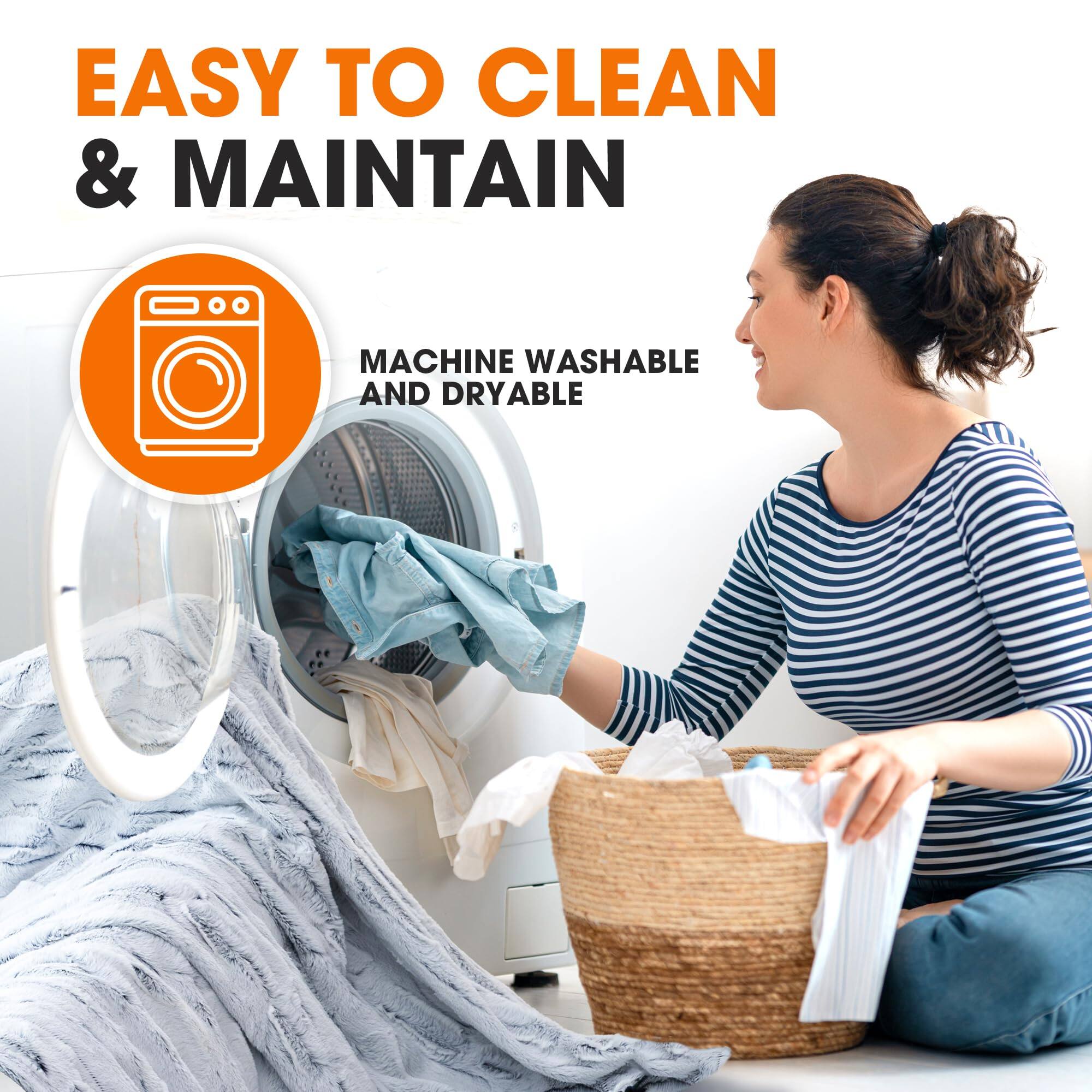 EASY TO CLEAN & MAINTAIN  
MACHINE WASHABLE AND DRYABLE