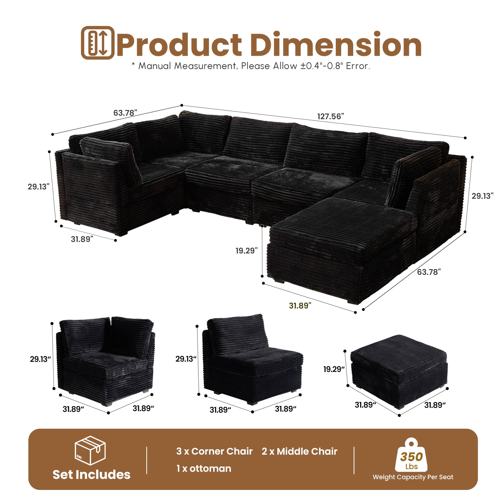 Product Dimension  
*Manual Measurement, Please Allow ±0.4"-0.8" Error.  

63.78"  
127.56"  
29.13"  
29.13"  
31.89"  
19.29"  
63.78"  
31.89"  
29.13"  
29.13"  
19.29"  
31.89"  
31.89"  
31.89"  
31.89"  
31.89"  

Set Includes  
3 x Corner Chair  
2 x Middle Chair  
1 x Ottoman  

350 Lbs Weight Capacity Per Seat