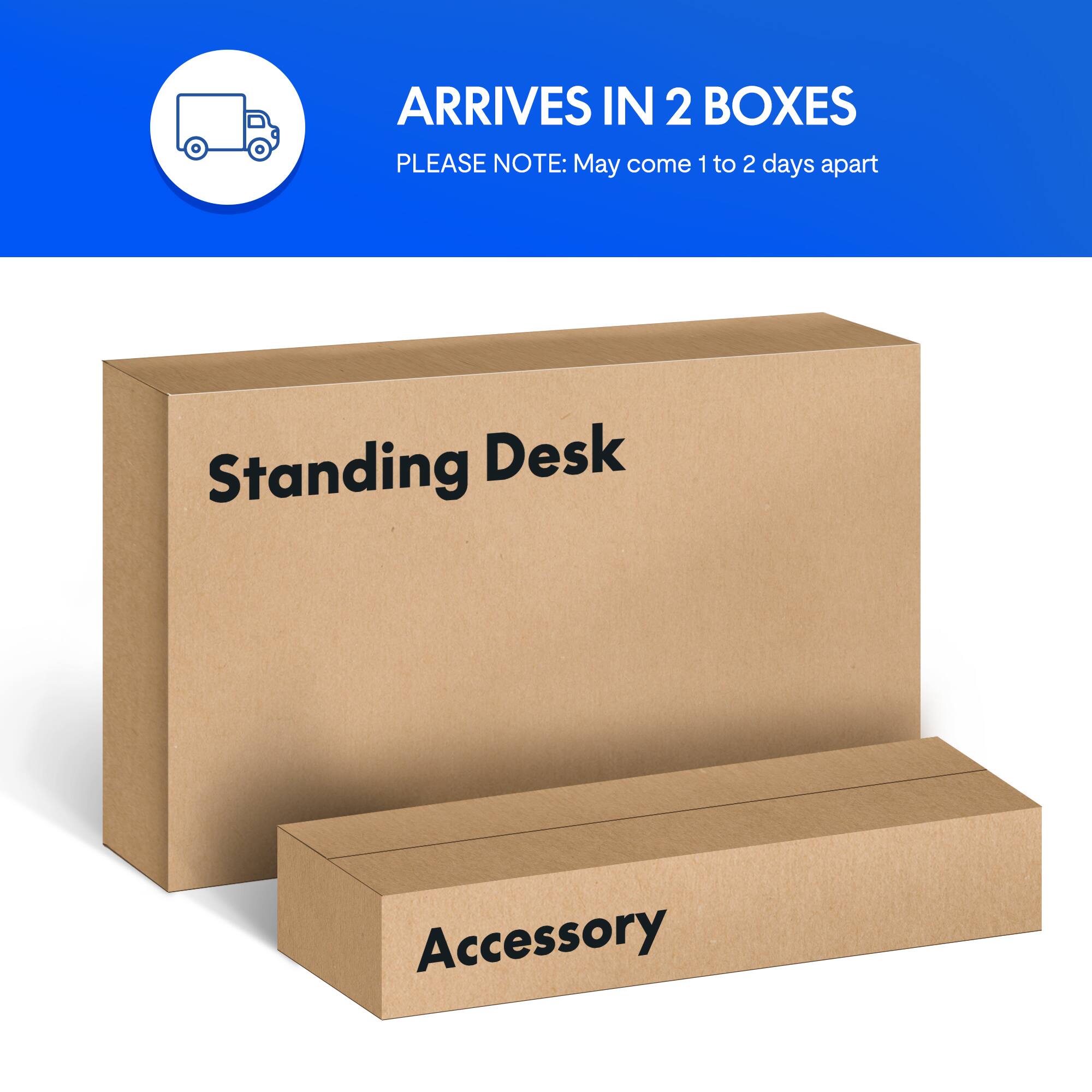 ARRIVES IN 2 BOXES  
PLEASE NOTE: May come 1 to 2 days apart  
Standing Desk Accessory