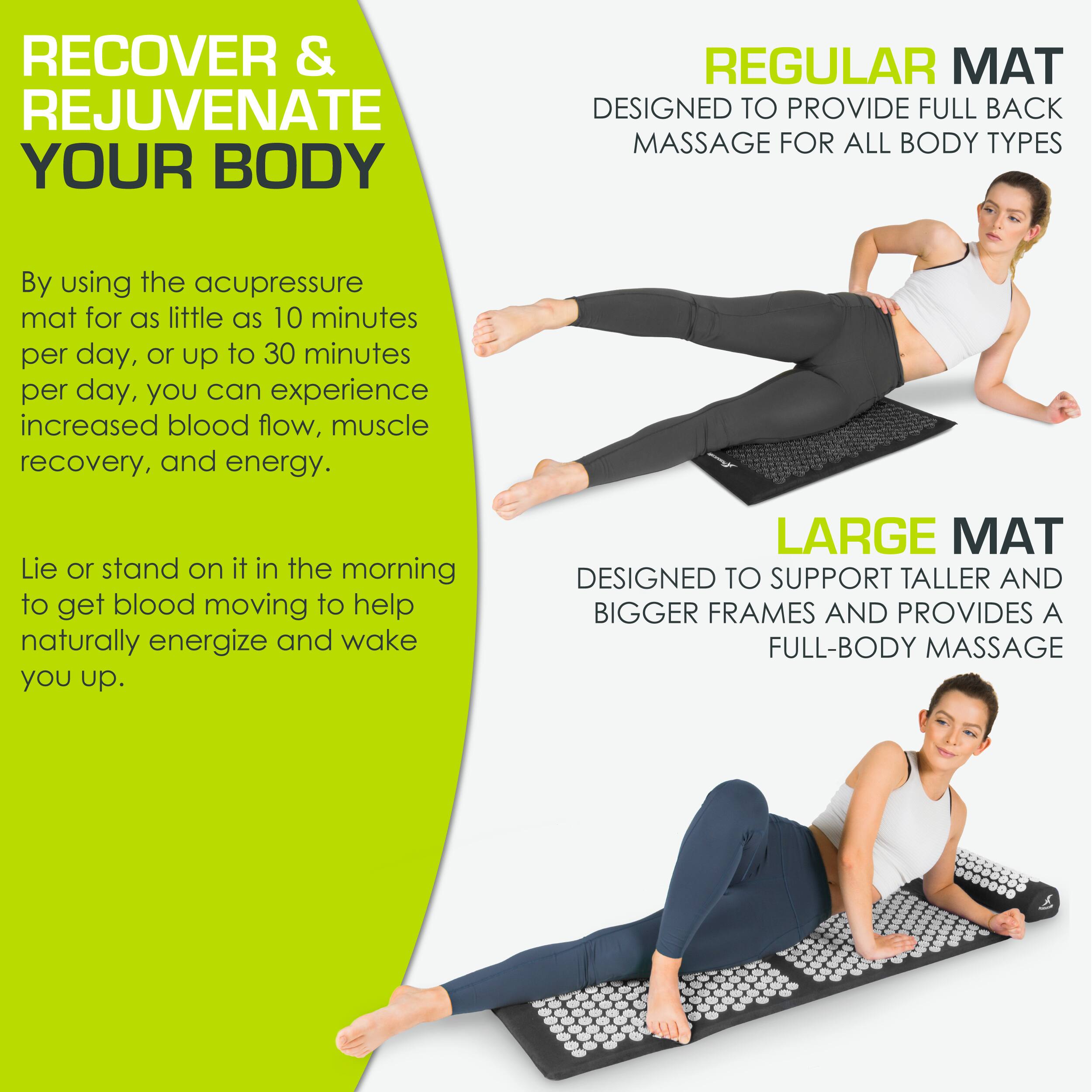 **RECOVER & REJUVENATE YOUR BODY**

By using the acupressure mat for as little as 10 minutes per day, or up to 30 minutes per day, you can experience increased blood flow, muscle recovery, and energy.

Lie or stand on it in the morning to get blood moving to help naturally energize and wake you up.

**REGULAR MAT**
DESIGNED TO PROVIDE FULL BACK MASSAGE FOR ALL BODY TYPES

**LARGE MAT**
DESIGNED TO SUPPORT TALLER AND BIGGER FRAMES AND PROVIDES A FULL-BODY MASSAGE