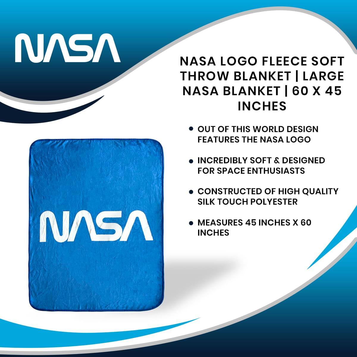 NASA LOGO FLEECE SOFT THROW BLANKET | LARGE NASA BLANKET | 60 X 45 INCHES

- OUT OF THIS WORLD DESIGN FEATURES THE NASA LOGO
- INCREDIBLY SOFT & DESIGNED FOR SPACE ENTHUSIASTS
- CONSTRUCTED OF HIGH QUALITY SILK TOUCH POLYESTER
- MEASURES 45 INCHES X 60 INCHES