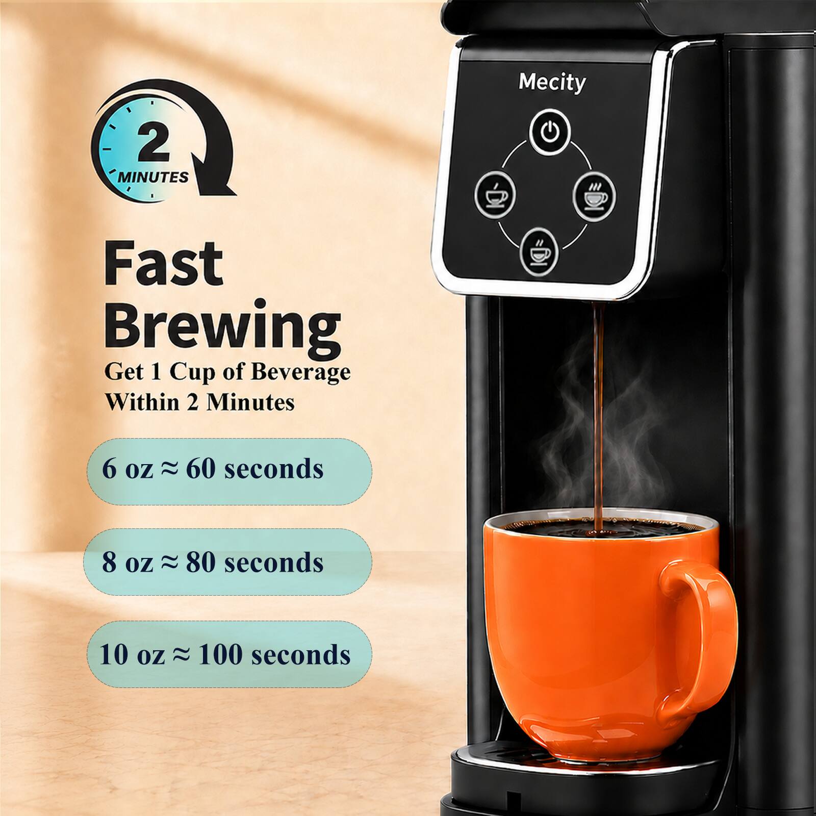 2 MINUTES  
Mecity  
Fast Brewing  
Get 1 Cup of Beverage Within 2 Minutes  
6 oz ≈ 60 seconds  
8 oz ≈ 80 seconds  
10 oz ≈ 100 seconds