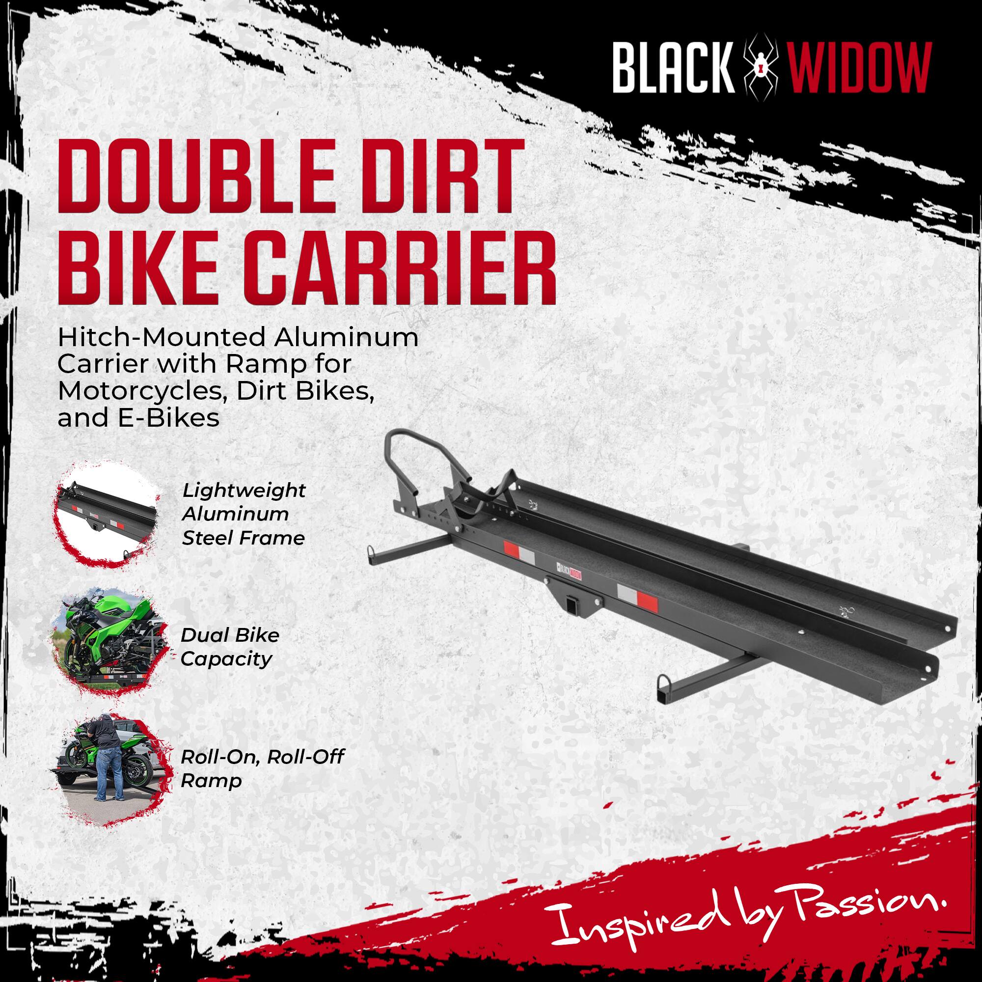 BLACK WIDOW DOUBLE DIRT BIKE CARRIER  
Hitch-Mounted Aluminum Carrier with Ramp for Motorcycles, Dirt Bikes, and E-Bikes  
Lightweight Aluminum Steel Frame  
Dual Bike Capacity  
Roll-On, Roll-Off Ramp  
Inspired by Passion.