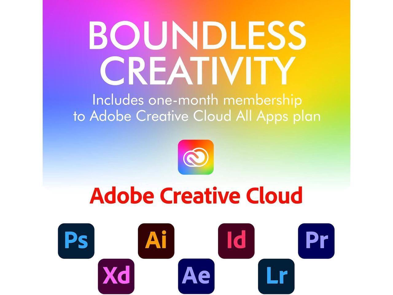 BOUNDLESS CREATIVITY  
Includes one-month membership to Adobe Creative Cloud All Apps plan  

Adobe Creative Cloud  

Ps Xd Ai Ae Id Lr Pr