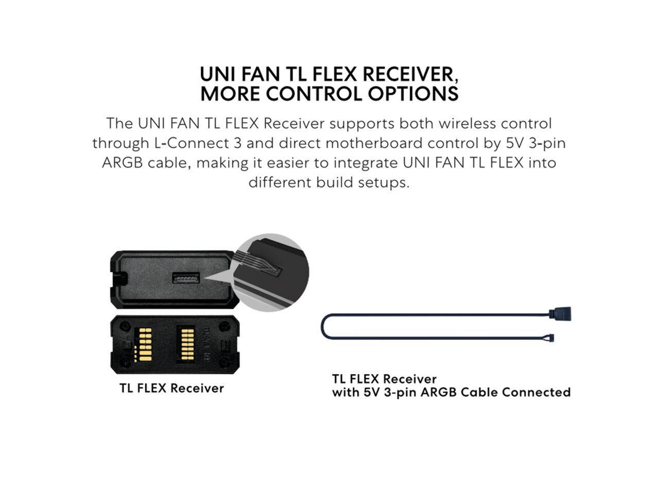 UNI FAN TL FLEX RECEIVER, MORE CONTROL OPTIONS

The UNI FAN TL FLEX Receiver supports both wireless control through L-Connect 3 and direct motherboard control by 5V 3-pin ARGB cable, making it easier to integrate UNI FAN TL FLEX into different build setups.

TL FLEX Receiver
TL FLEX Receiver with 5V 3-pin ARGB Cable Connected
