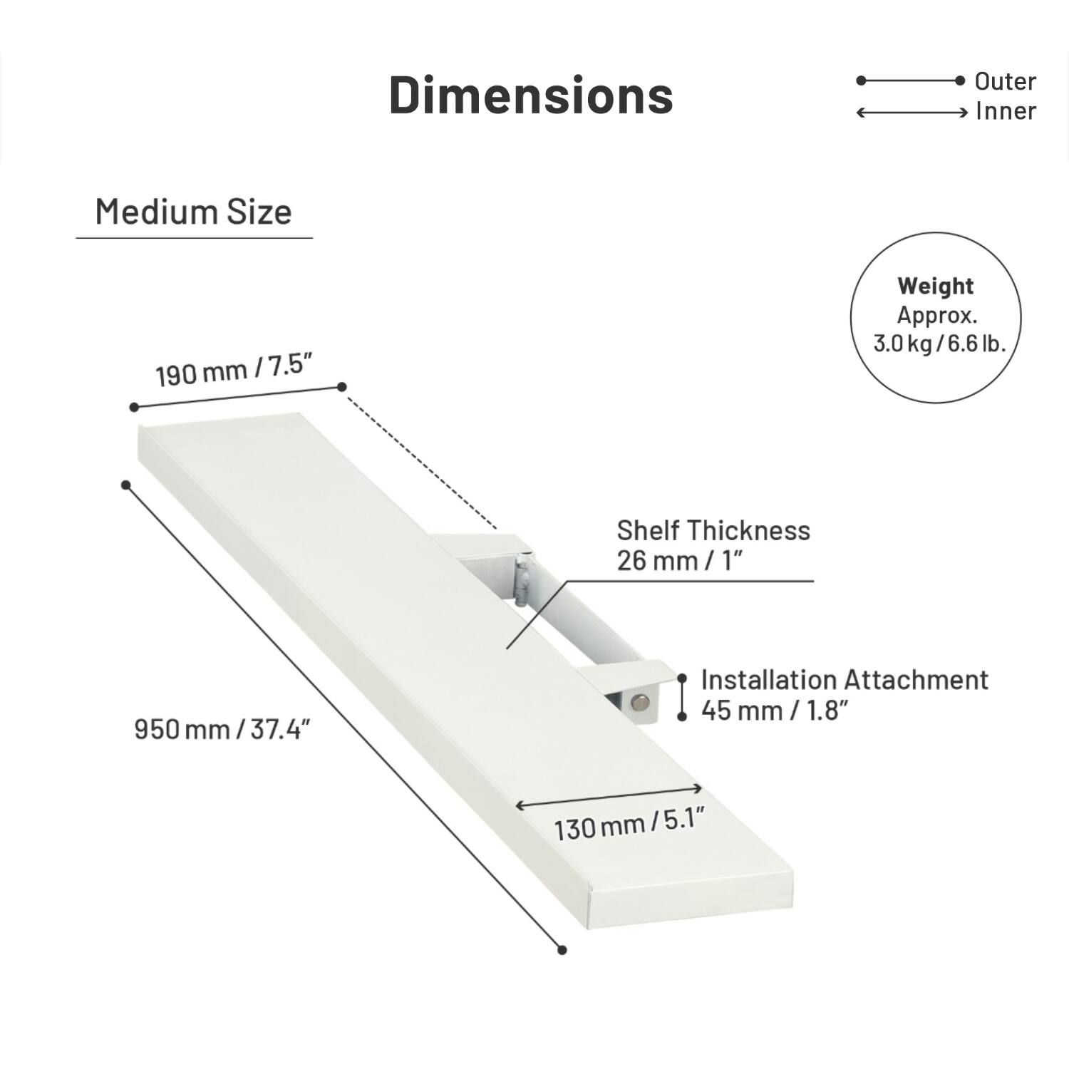 Dimensions  
Medium Size  
Outer: 190 mm / 7.5"  
Inner: 950 mm / 37.4"  
Shelf Thickness: 26 mm / 1"  
Installation Attachment: 45 mm / 1.8"  
Weight: Approx. 3.0 kg / 6.6 lb.