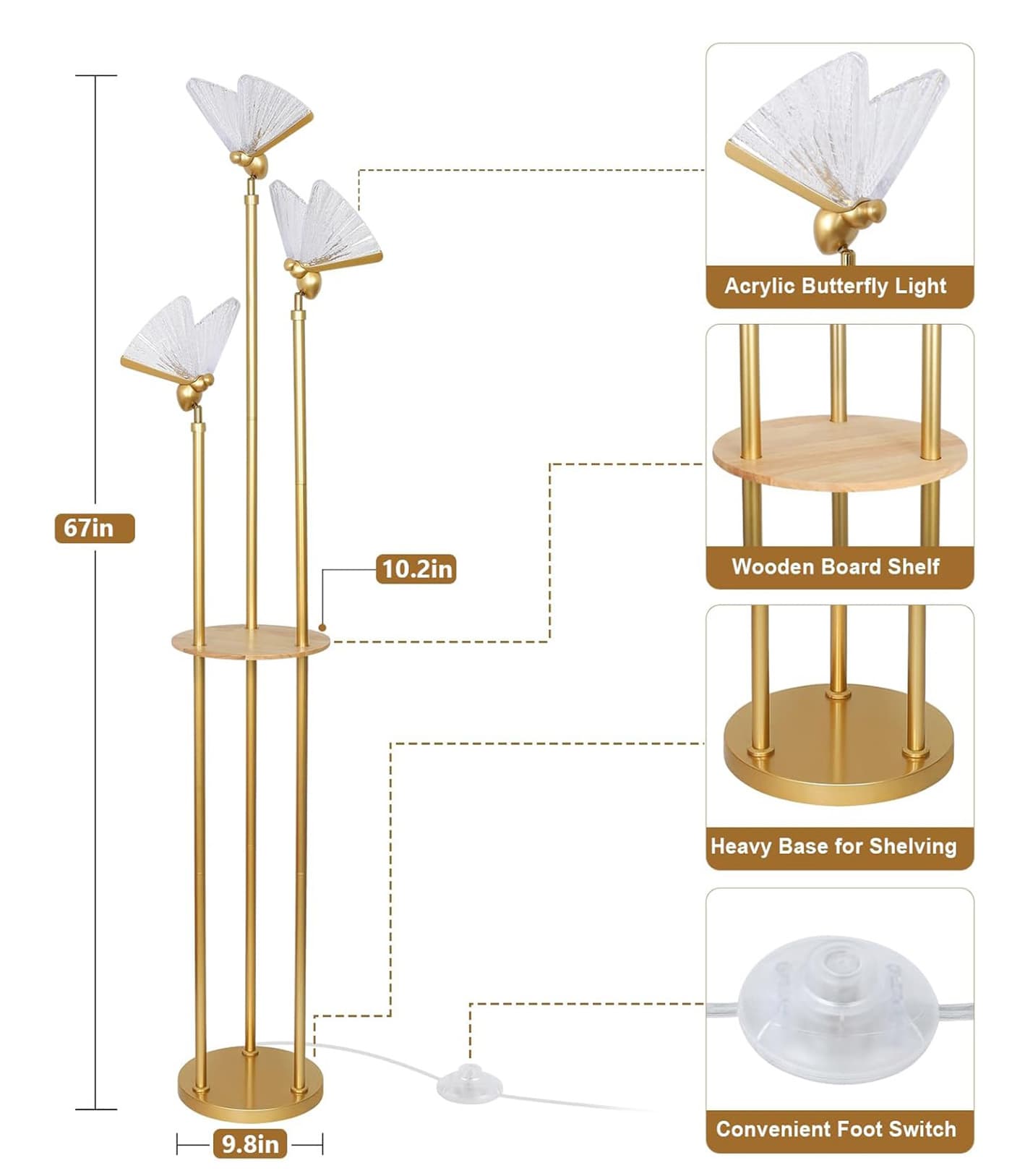 Acrylic Butterfly Light  
67in  
10.2in Wooden Board Shelf  
Heavy Base for Shelving  
9.8in Convenient Foot Switch