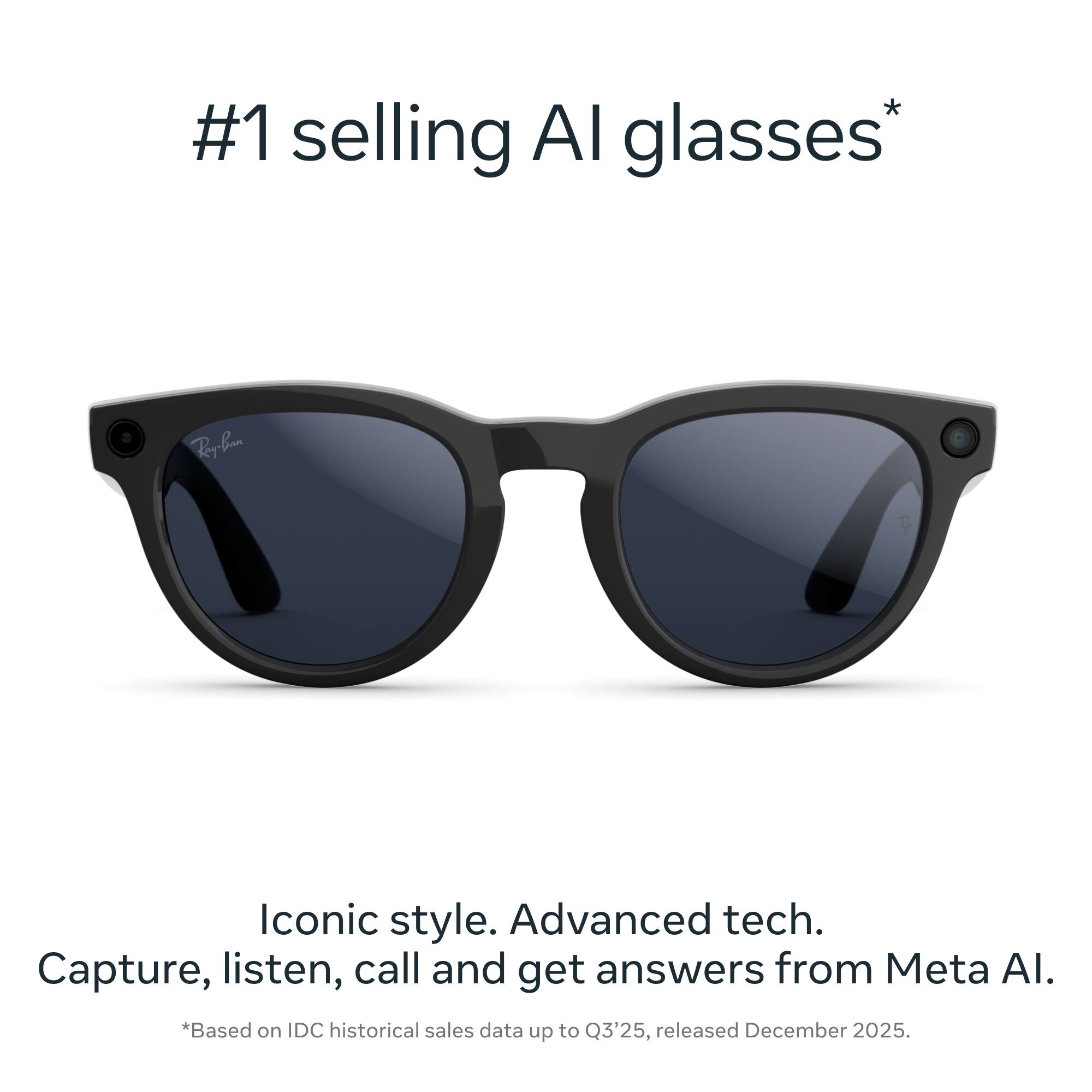 #1 selling AI glasses*  
Iconic style. Advanced tech.  
Capture, listen, call and get answers from Meta AI.  
*Based on IDC historical sales data up to Q3'25, released December 2025.