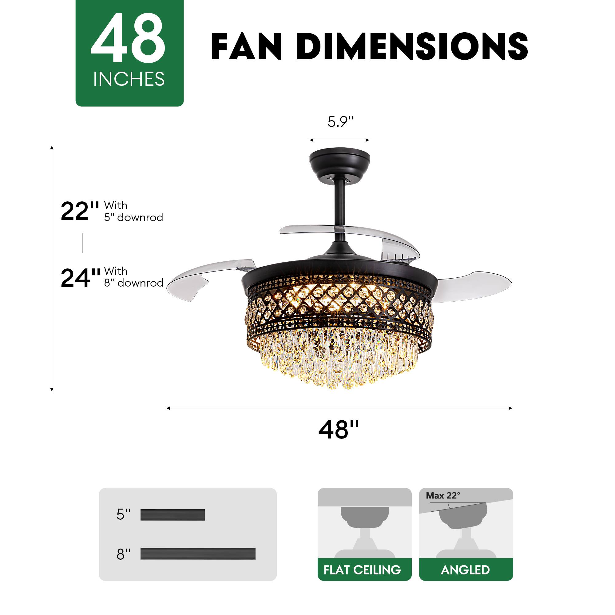 48 INCHES FAN DIMENSIONS

5.9" 

22" With 5" downrod

24" With 8" downrod

48"

5" 8"

Max 22"

FLAT CEILING ANGLED