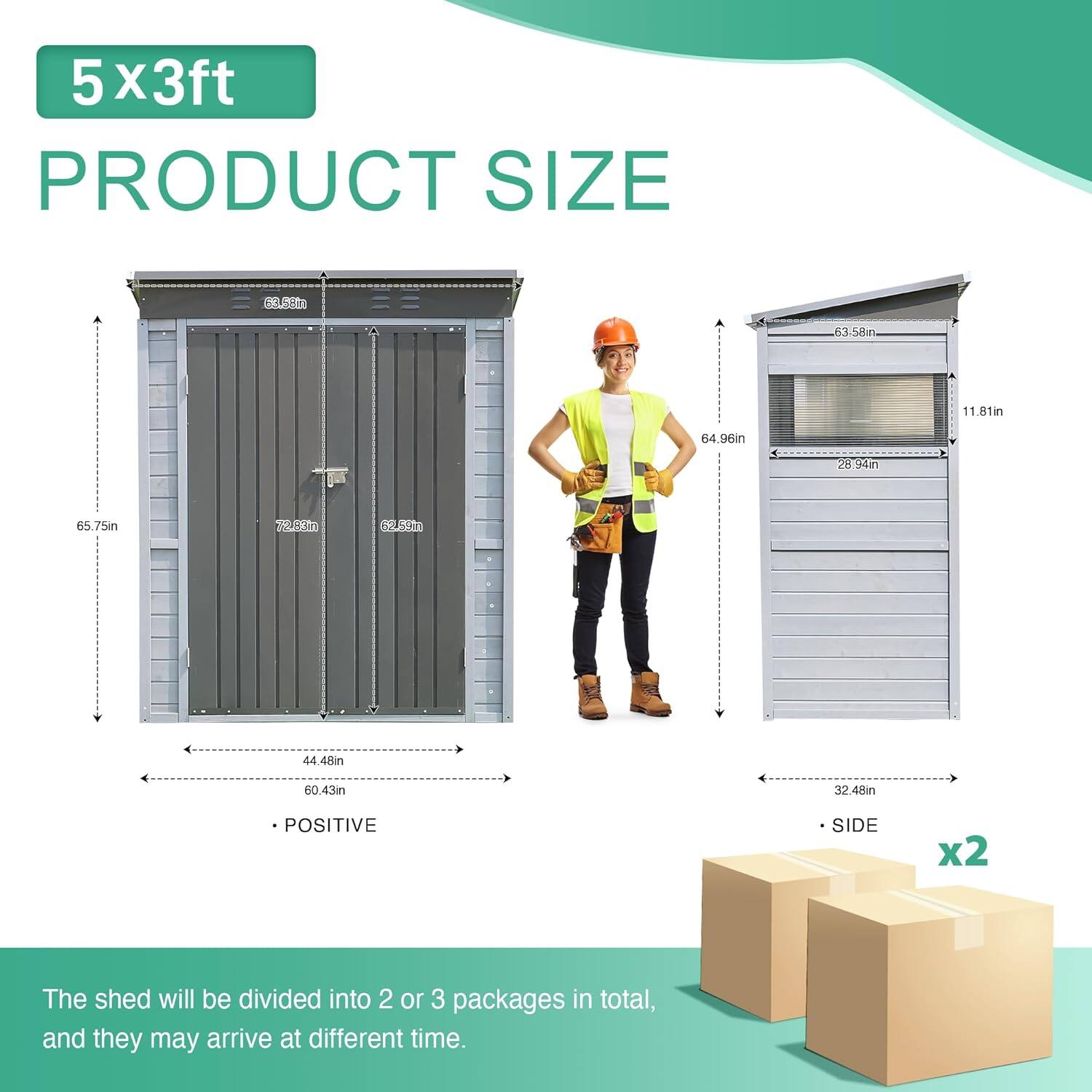 5 x 3ft  
PRODUCT SIZE  

65.75in  
62.58in  
44.48in  
60.43in  
32.48in  

The shed will be divided into 2 or 3 packages in total, and they may arrive at different times.