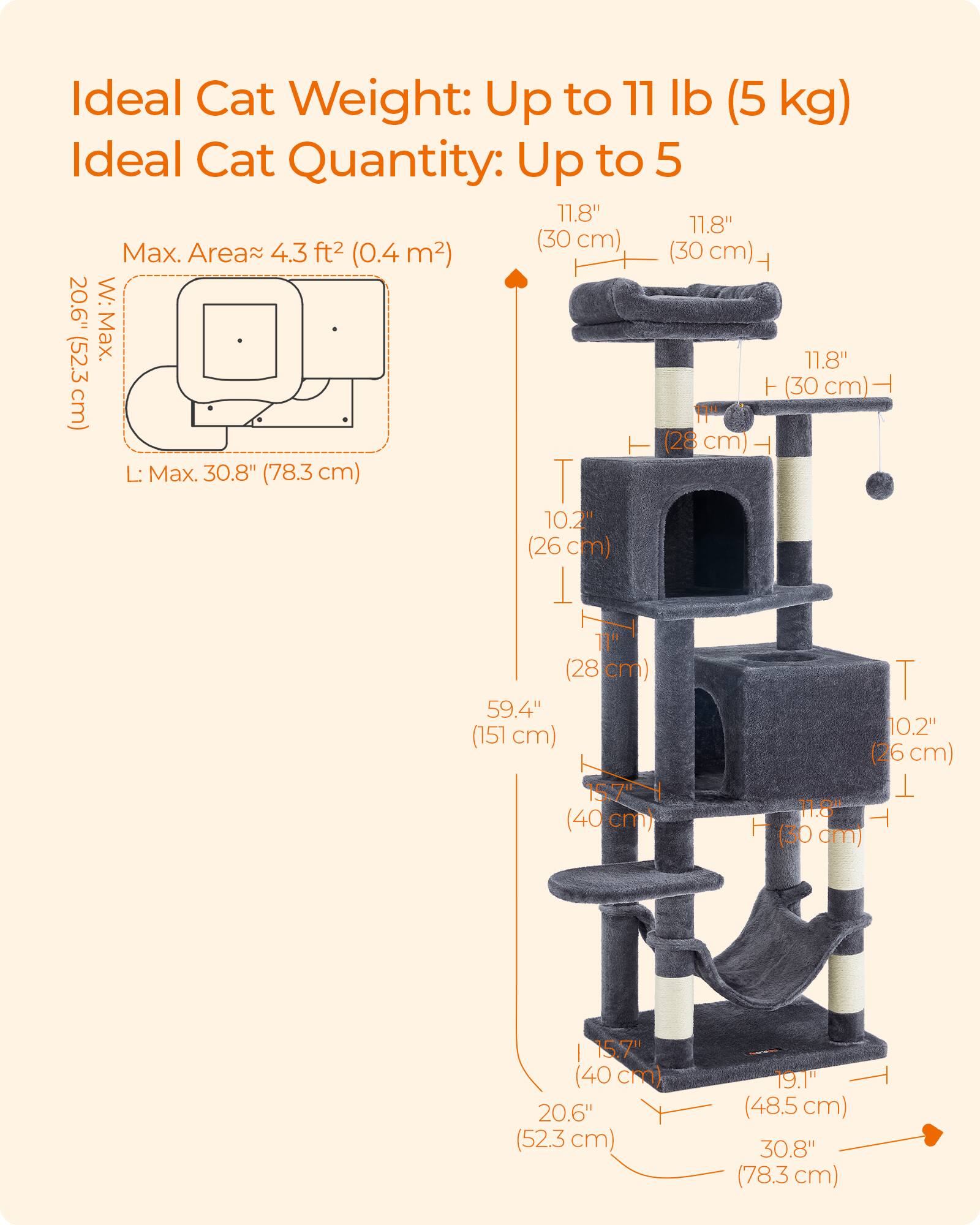 Ideal Cat Weight: Up to 11 lb (5 kg)  
Ideal Cat Quantity: Up to 5  

Max. Area ≈ 4.3 ft² (0.4 m²)  

W: Max. 20.6" (52.3 cm)  
L: Max. 30.8" (78.3 cm)  

11.8" (30 cm)  
11.8" (30 cm)  
11.8" (30 cm)  
10.2" (26 cm)  
10.2" (26 cm)  
15.7" (40 cm)  
15.7" (40 cm)  
19.1" (48.5 cm)  
30.8" (78.3 cm)