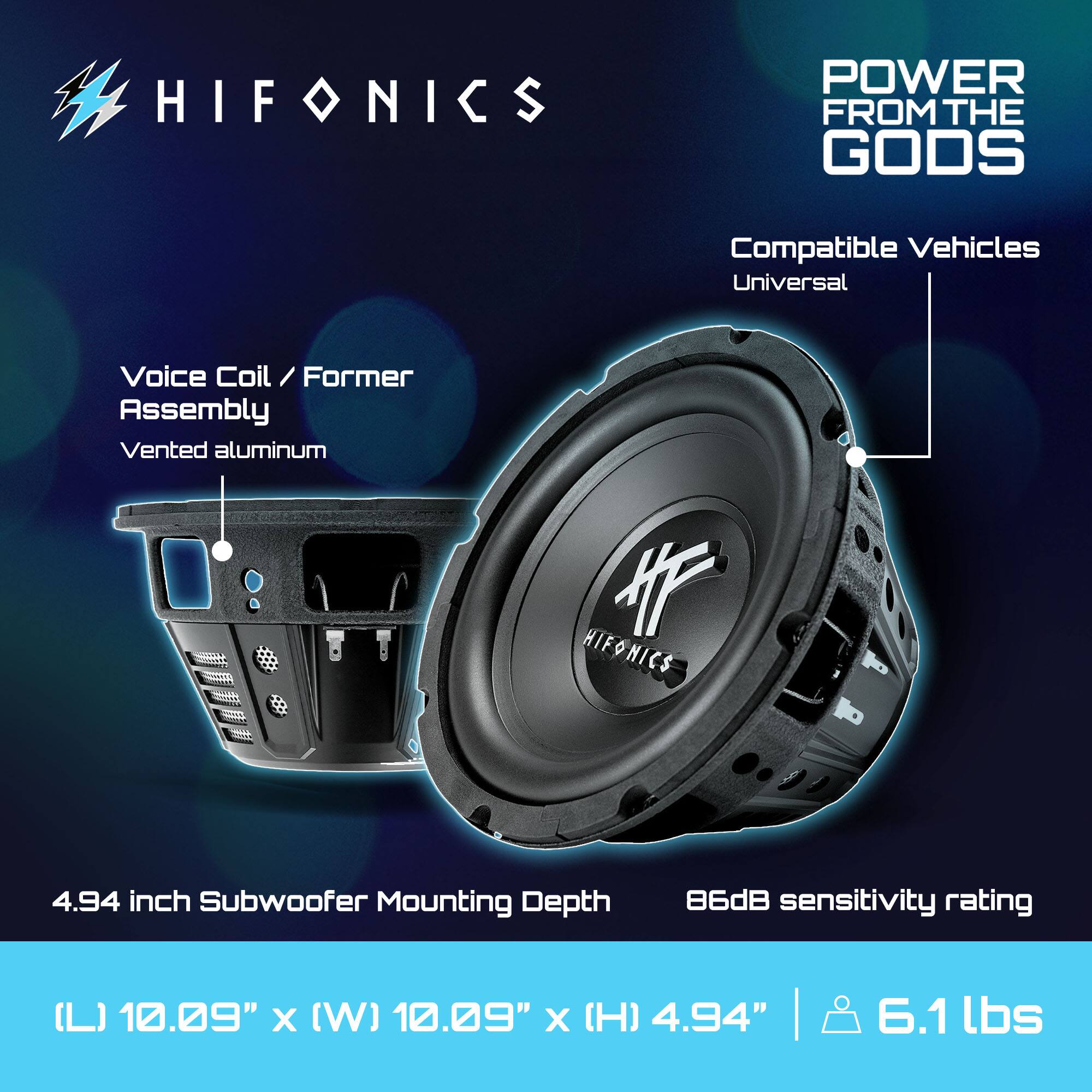 HIFONICS POWER FROM THE GODS

Compatible Vehicles: Universal

Voice Coil / Former Assembly: Vented aluminum

4.94 inch Subwoofer Mounting Depth

86dB sensitivity rating

(L) 10.09" x (W) 10.09" x (H) 4.94" | 6.1 lbs