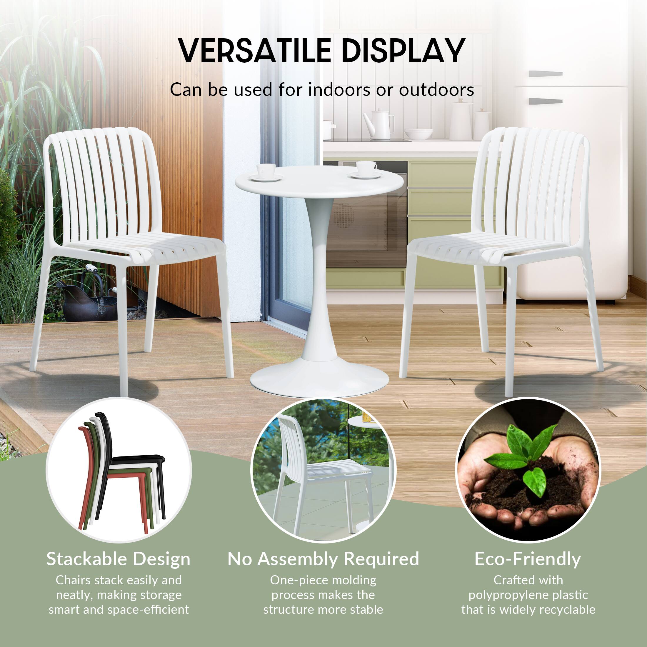 VERSATILE DISPLAY  
Can be used for indoors or outdoors

Stackable Design  
Chairs stack easily and neatly, making storage smart and space-efficient

No Assembly Required  
One-piece molding process makes the structure more stable

Eco-Friendly  
Crafted with polypropylene plastic that is widely recyclable