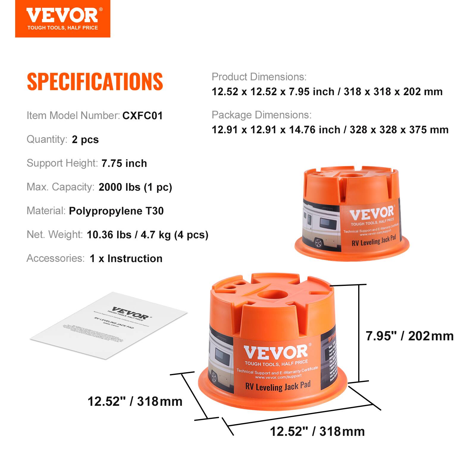 VEVOR TOUGH TOOLS, HALF PRICE

Product Dimensions: 12.52 X 12.52 X 7.95 inch / 318 X 318 X 202 mm  
Package Dimensions: 12.91 X 12.91 X 14.76 inch / 328 X 328 X 375 mm  
Item Model Number: CXFC01  
Quantity: 2 pcs  
Support Height: 7.75 inch  
Max. Capacity: 2000 lbs (1 pc)  
Material: Polypropylene T30  
Net Weight: 10.36 lbs / 4.7 kg (4 pcs)  
Accessories: 1 x Instruction  

VEVOR TOUGH TOOLS, HALF PRICE  
Technical Support and E-Warranty Certificate  
www.vevor.com/support  
RV Leveling Jack Pad  

7.95" / 202mm  
12.52" / 318mm