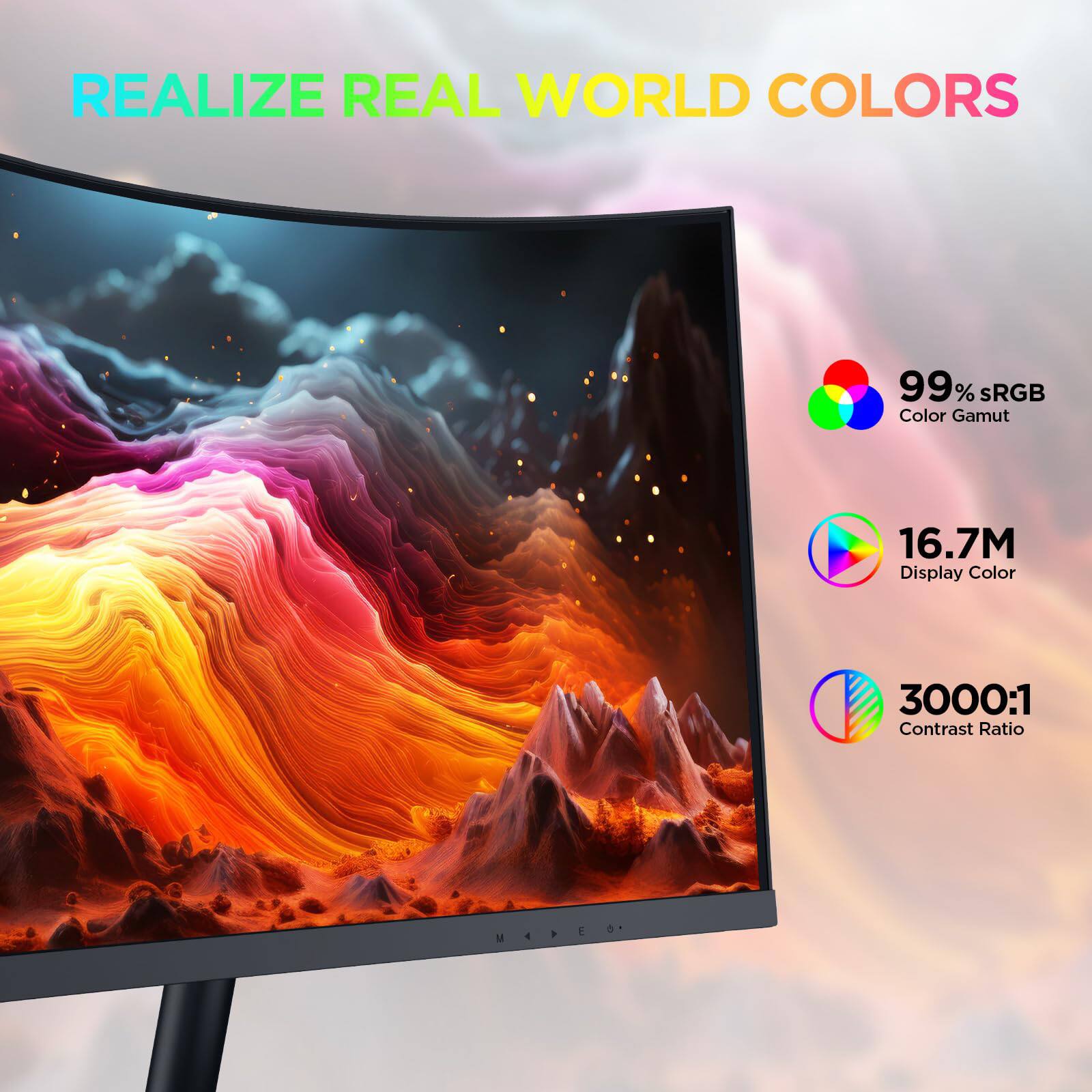 REALIZE REAL WORLD COLORS

99% sRGB Color Gamut

16.7M Display Color

3000:1 Contrast Ratio