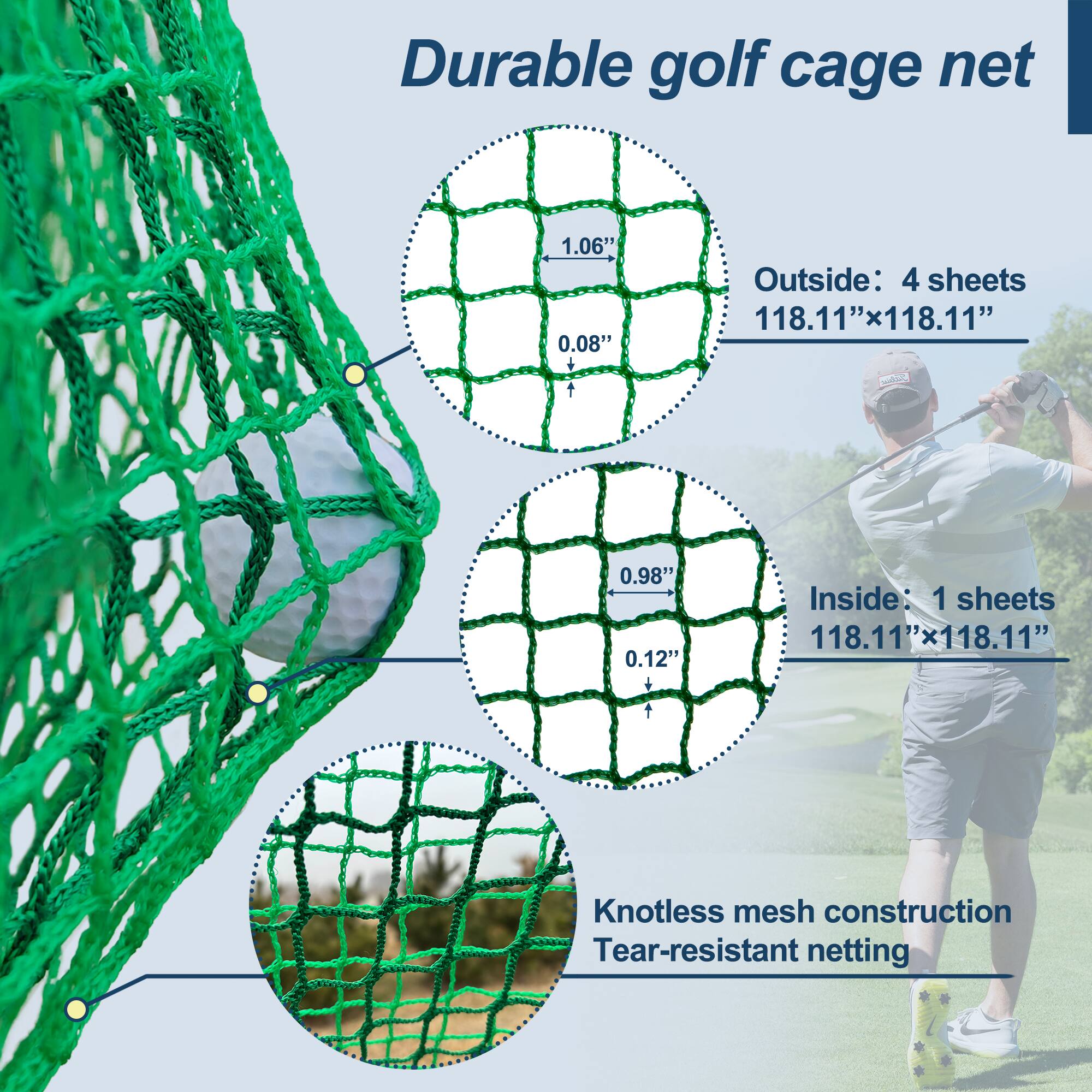 Durable golf cage net

Outside: 4 sheets  
118.11" x 118.11"  
1.06" x 0.08"

Inside: 1 sheet  
118.11" x 118.11"  
0.98" x 0.12"

Knotless mesh construction  
Tear-resistant netting