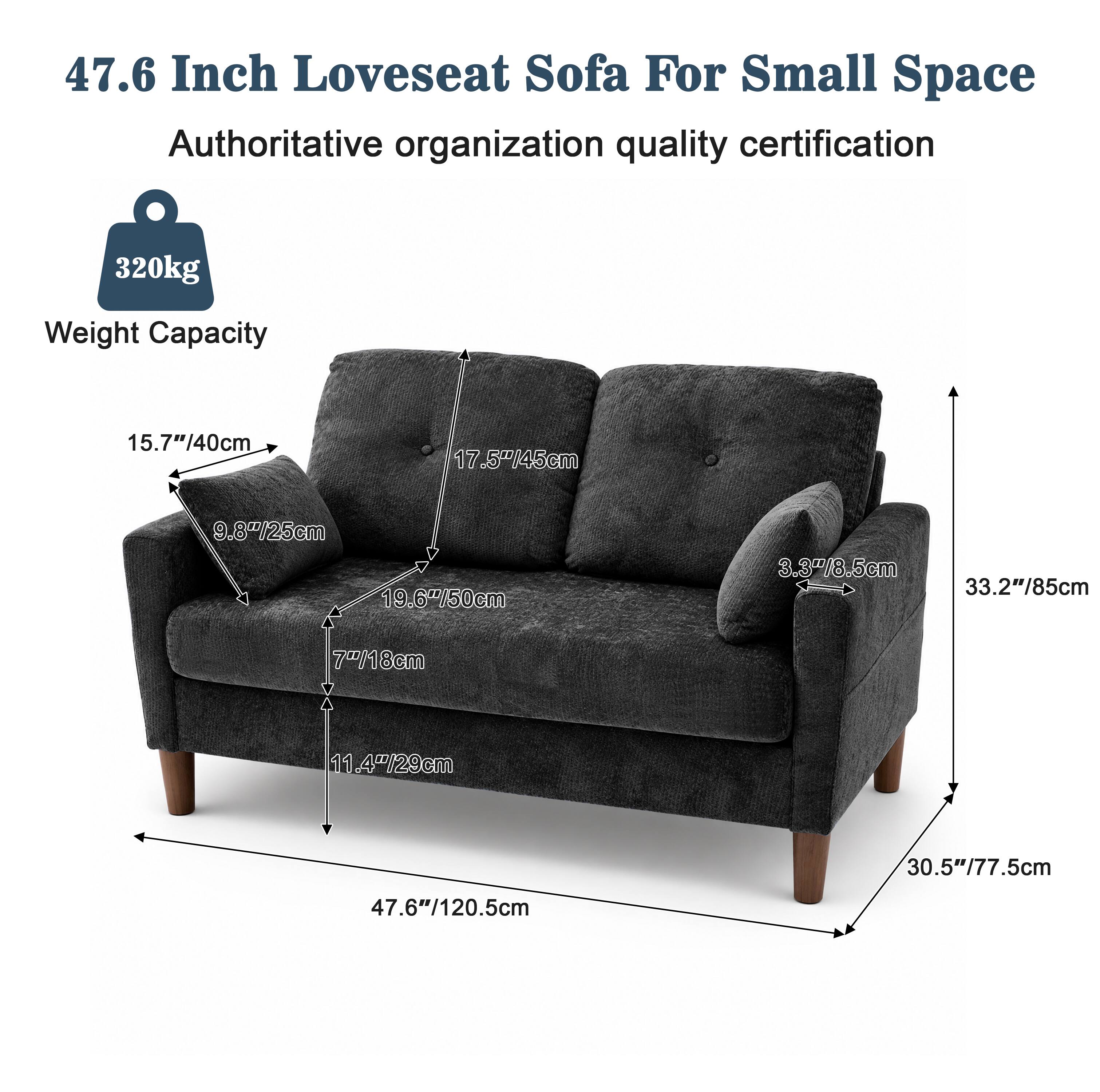 47.6 Inch Loveseat Sofa For Small Space  
Authoritative organization quality certification  
320kg Weight Capacity  
15.7"/40cm  
17.5"/45cm  
9.8"/25cm  
19.6"/50cm  
3.3"/8.5cm  
33.2"/85cm  
7"/18cm  
11.4"/29cm  
30.5"/77.5cm  
47.6"/120.5cm