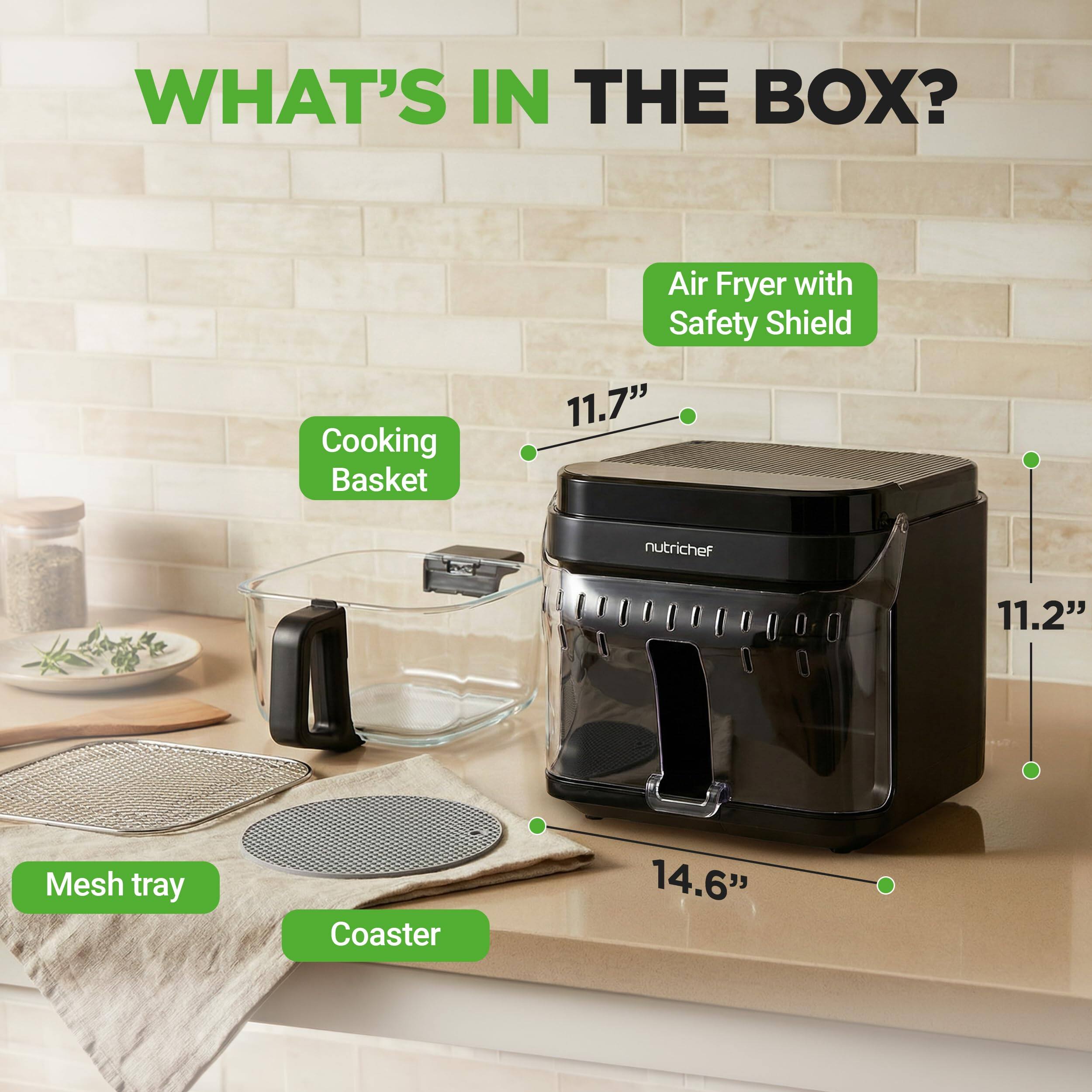 WHAT'S IN THE BOX?  
- Air Fryer with Safety Shield  
- Cooking Basket  
- Mesh Tray  
- Coaster  

Dimensions:  
- 11.7"  
- 11.2"  
- 14.6"