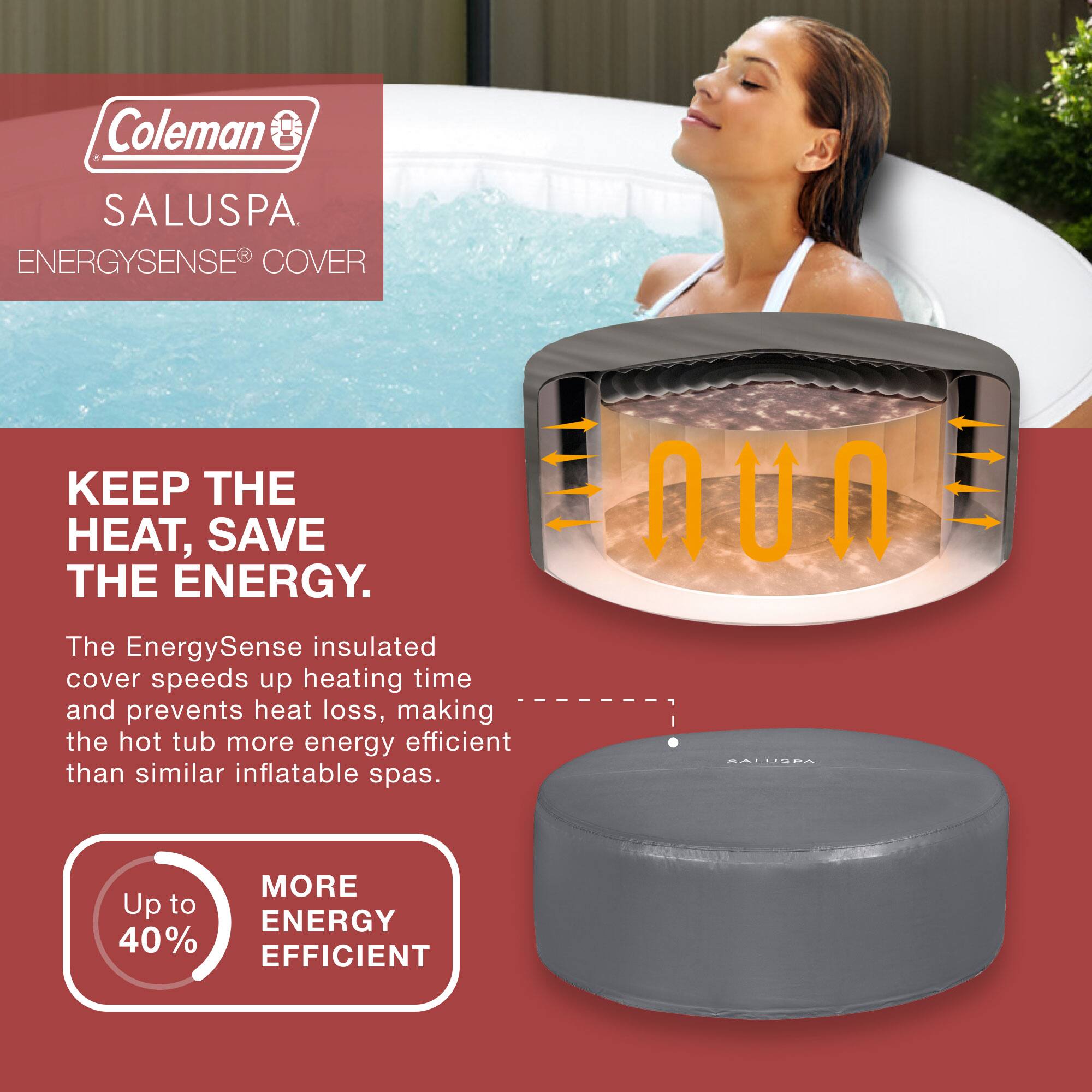 Coleman SALUSPA  
ENERGYSENSE® COVER  

KEEP THE HEAT, SAVE THE ENERGY.  

The EnergySense insulated cover speeds up heating time and prevents heat loss, making the hot tub more energy efficient than similar inflatable spas.  

Up to 40% MORE ENERGY EFFICIENT
