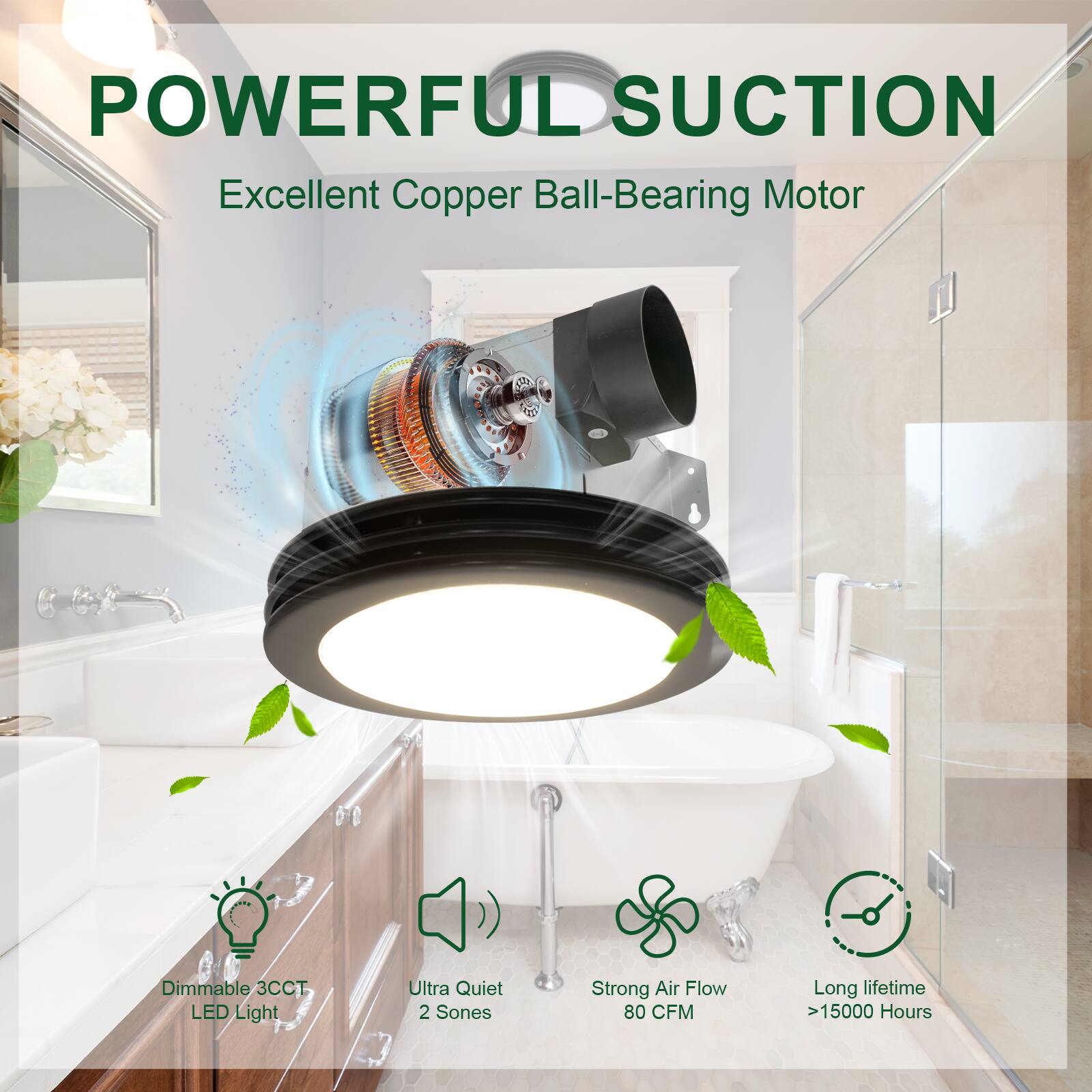 POWERFUL SUCTION  
Excellent Copper Ball-Bearing Motor  

- Dimmable 3CCT LED Light  
- Ultra Quiet 2 Sones  
- Strong Air Flow 80 CFM  
- Long lifetime >15000 Hours