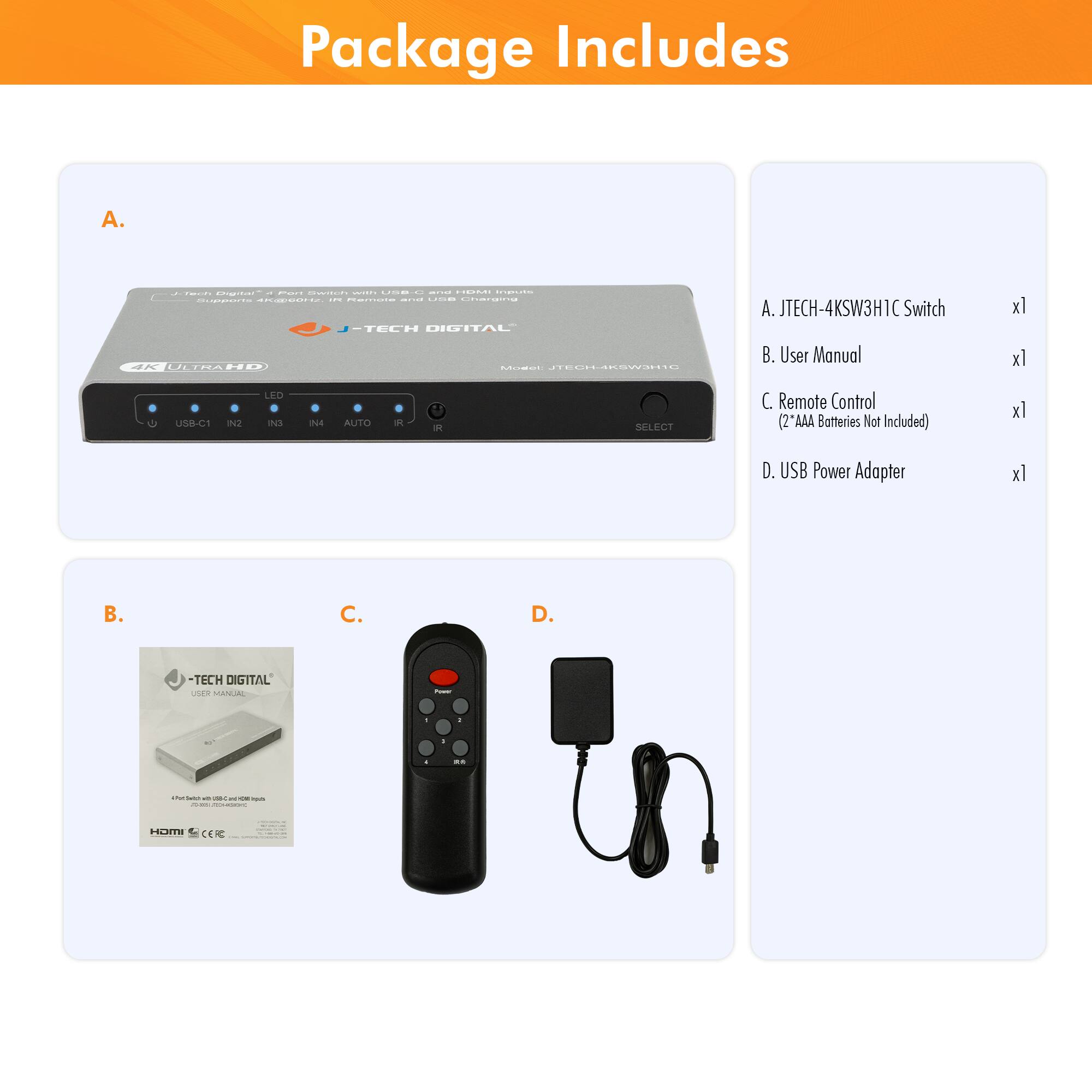 Package Includes

A. JTECH-4KSW3H1C Switch  
B. User Manual  
C. Remote Control (2 "AAA Batteries Not Included)  
D. USB Power Adapter  

A. JTECH-4KSW3H1C Switch  
B. User Manual  
C. Remote Control (2 "AAA Batteries Not Included)  
D. USB Power Adapter  

- J-TECH DIGITAL  
- 4K ULTRA HD  
- USB-C1 IN2 IN3 IN4 AUTO SELECT  
- LED  
- USB Power Adapter  
- J-TECH DIGITAL User Manual  
- Remote Control  
- HDMIC CER