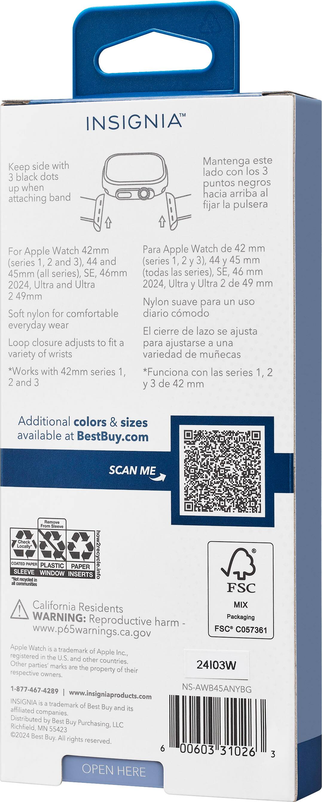 INSIGNIA Keep side with black dots up when attaching band Mantenga este lado con los puntos negros hacia arriba al fijar la pulsera For Apple Watch 42mm Para Apple Watch de 42 mm (series 1, and 3), 44 and (series 1, 2 3), 44 y 45 mm 45mm (all series), SE, 46mm (todas las series), SE, 46 mm 2024, Ultra and Ultra 2024, Ultra Ultra de 49 mm 49mm Nylon suave para un uso Soft nylon for comfortable everyday wear El cierre de lazo se ajusta Loop closure adjusts to fit para ajustarse una variety of wrists variedad de muecas *Works with 42mm series 1, *Funciona con las series 1, 2 and y de 42 mm Additional colors & sizes available at BestBuy.com SCAN ME Remove Sceeve Check Locally* COATED SLEEVE WINDOW PLASTIC INSERTS PAPER otni.elaysnswort recydled communities FSC California Residents MIX WARNING: Reproductive harm Packaging www.p65warnings.ca.gov FSC C057361 Apple Watch trademark registered Apple Inc, the U.S. and other Other countries.