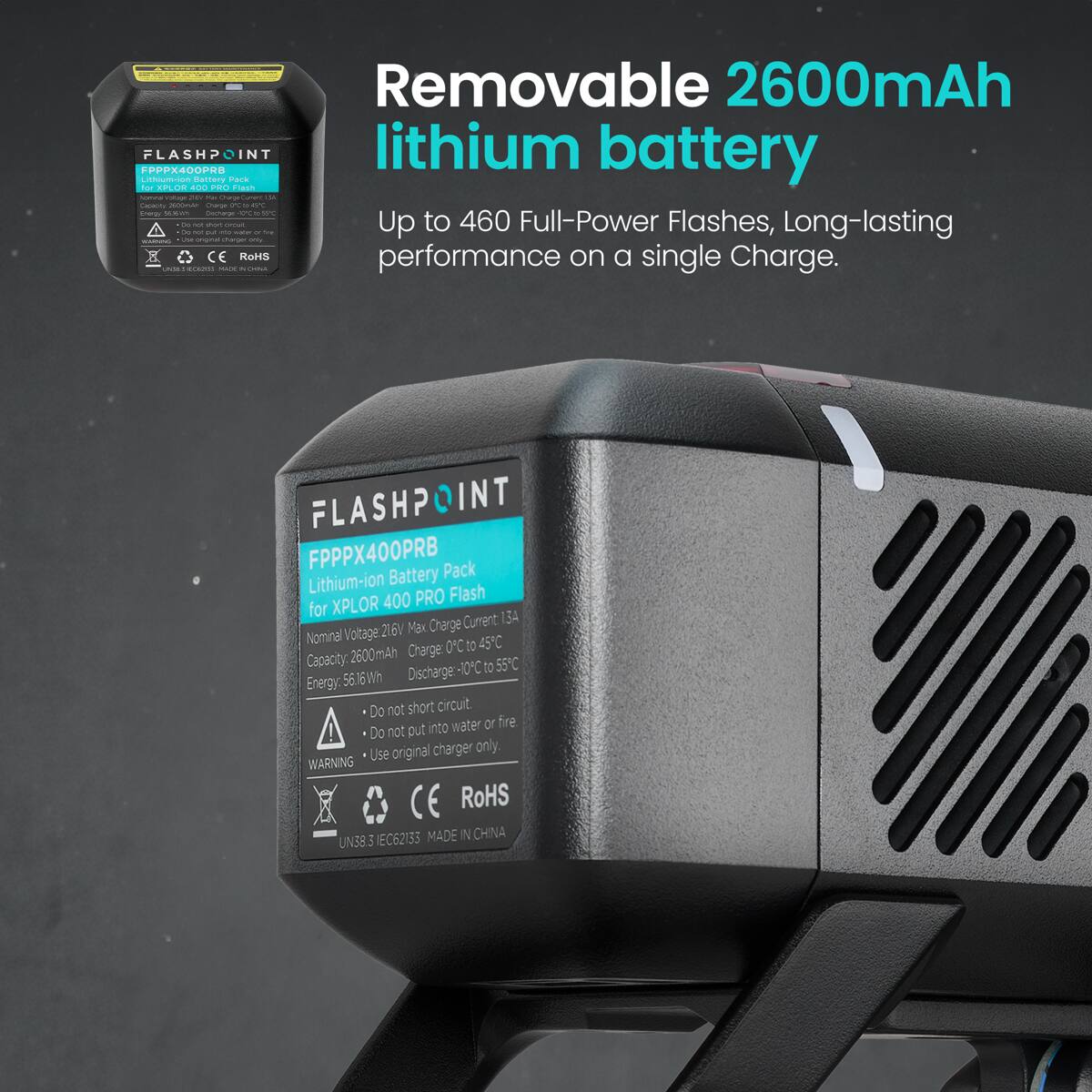 Removable 2600mAh FPPPX400PRU FLASHPOINT lithium battery LINOUTTion partery Park -o EPLOR aOO POO Fin | - -.. - - - ... - | - - - -..  - n - - I - Up to 460 Full-Power Flashes, Long-lasting - - - - - - - : - - - CE KOH performance on a single Charge. . .. - FLASH? INT FPPPX400PRB Pack Lithium-ion Battery 400 PRO Flash for XPLOR Cumrent  Voltage 216V Max Charge Nominal 45C Charge 0C to Capacity: 2600mAh Discharge-10-C t0 55C Energy: 56.6Wh Do not short circuit. into water or fire ! Do not out Use original charger only WARNING CE RoHS IEC62133 MADE IN CHINA UN38.3