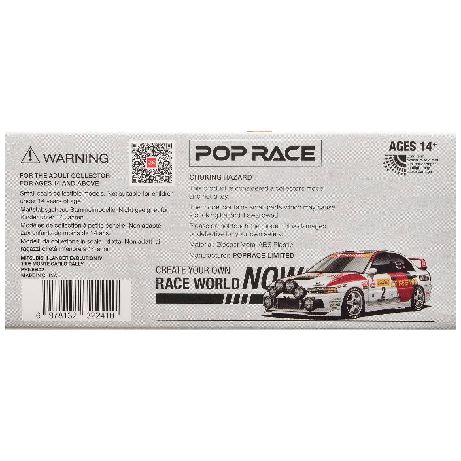 ! WARNING POP RACE FOR THE ADULT COLLECTOR CHOKING HAZARD FOR AGES 14 AND ABOVE

This product is considered a collectors model Small scale collectible models. Not suitable for children and not a toy. under 14 years of age

Maßstabgetreue Sammelmodelle. Nicht geeignet für Kinder unter 14 Jahren.

Modèles de collection à petite échelle. Non adaptés aux enfants de moins de 14 ans.

Modelli da collezione in scala ridotta. Non adatti ai ragazzi di età inferiore a 14 anni.

Material: Diecast Metal ABS Plastic

MITSUBISHI LANCER EVOLUTION IV 1998 MONTE CARLO RALLY PR640402

MADE IN CHINA

POP RACE

CHOKING HAZARD

This product is considered a collectors model

The model contains small parts which may cause a choking hazard if swallowed

Please do not touch the model if it is damaged or defective for your own safety.

Manufacturer: POPRACE LIMITED

CREATE YOUR OWN RACE WORLD NOW

AGES 14+ Long term exposure to direct sunlight or bright spotlight may cause damage