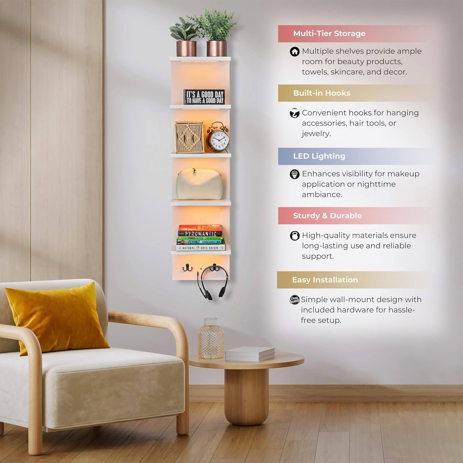 Multi-Tier Storage  
Multiple shelves provide ample room for beauty products, towels, skincare, and decor.  

Built-in Hooks  
Convenient hooks for hanging accessories, hair tools, or jewelry.  

LED Lighting  
Enhances visibility for makeup application or nighttime ambiance.  

Sturdy & Durable  
High-quality materials ensure long-lasting use and reliable support.  

Easy Installation  
Simple wall-mount design with included hardware for hassle-free setup.