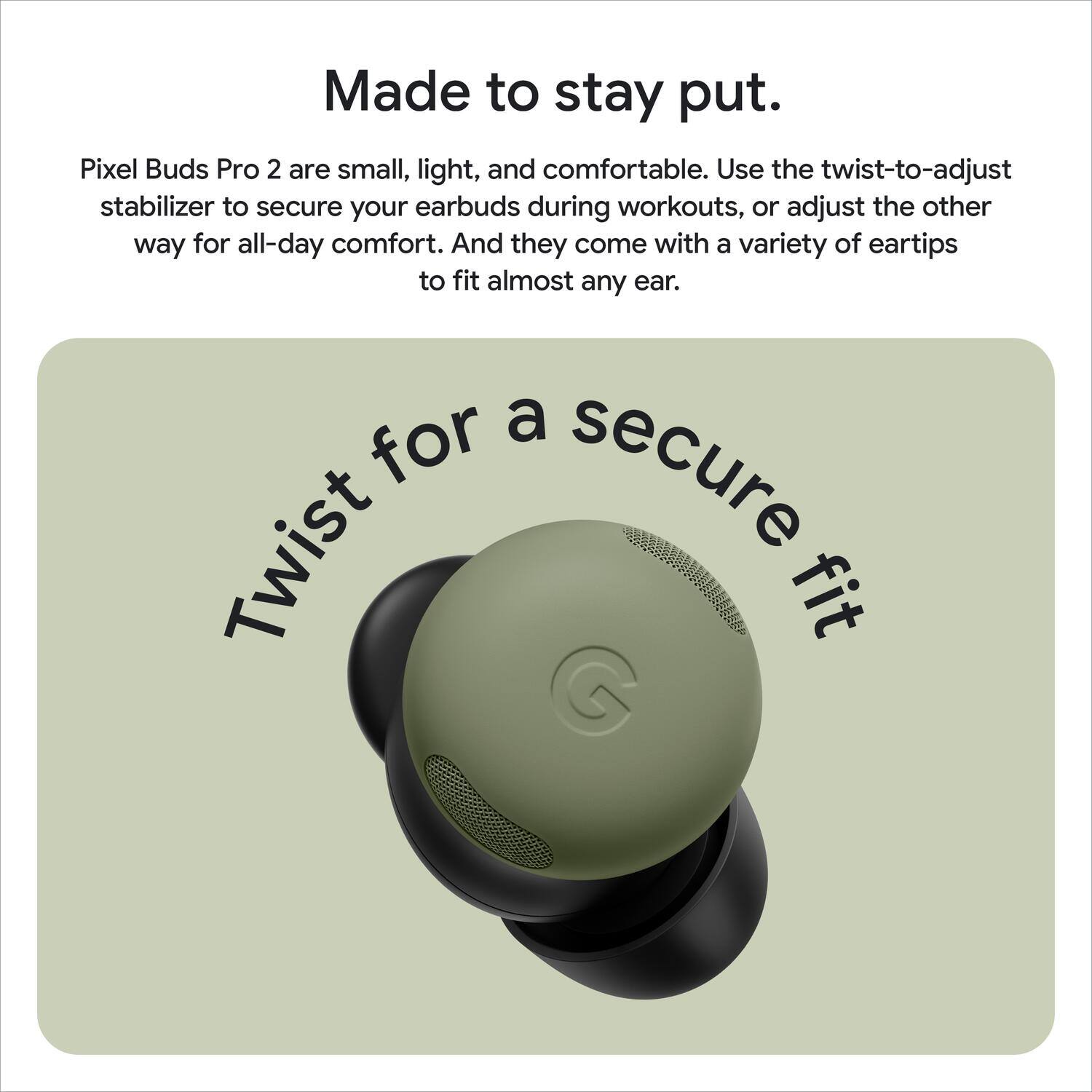 Made to stay put. Pixel Buds Pro 2 are small, light, and comfortable. Use the twist-to-adjust stabilizer to secure your earbuds during workouts, or adjust the other way for all-day comfort. And they come with a variety of eartips to fit almost any ear.